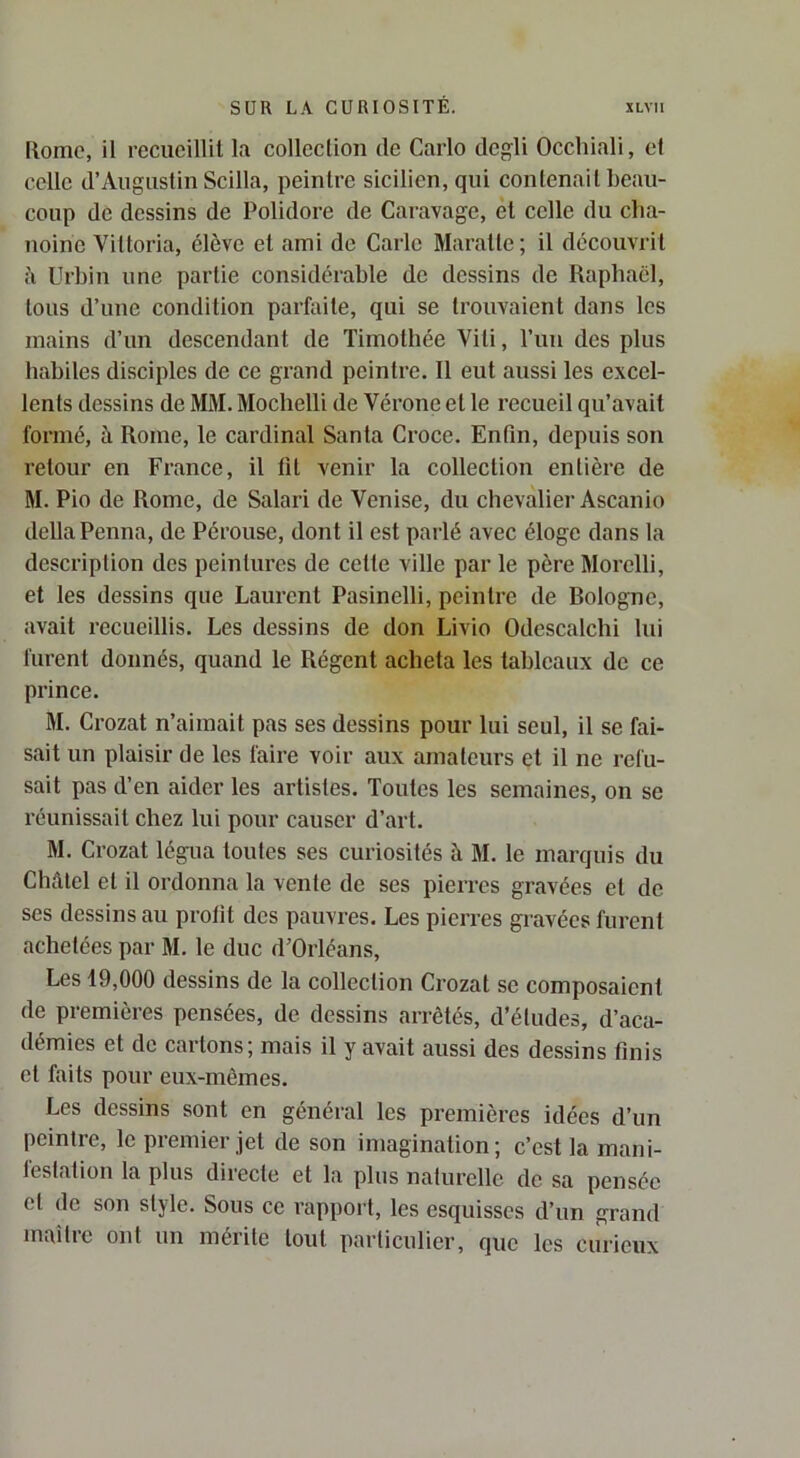 Rome, il recucillil la colleclion de Carlo dcgli Occhiali, et celle d’Aiiguslin Scilla, peintre sicilien, qui contenait beau- coup de dessins de Polidore de Caravage, èt celle du cha- noine Viltoria, élève et ami de Carie Maralte; il découvrit à Urbin une partie considérable de dessins de Raphaël, tous d’une condition parfaite, qui se trouvaient dans les mains d’un descendant de Timothée Viti, l’un des plus habiles disciples de ce grand peintre. Il eut aussi les excel- lents dessins de MM. Moclielli de Vérone et le recueil qu’avait formé, à Rome, le cardinal Santa Croce. Enfin, depuis son retour en France, il fil venir la colleclion entière de M. Pio de Rome, de Salari de Venise, du chevaliei'Ascanio délia Penna, de Pérouse, dont il est parlé avec éloge dans la description des peintures de celle ville par le père Morclli, et les dessins que Laurent Pasinelli, peintre de Bologne, avait recueillis. Les dessins de don Livio Odescalchi lui furent donnés, quand le Régent acheta les tableaux de ce prince. M. Crozat n’aimait pas ses dessins pour lui seul, il se fai- sait un plaisir de les faire voir aux amateurs et il ne refu- sait pas d’en aider les artistes. Toutes les semaines, on se réunissait chez lui pour causer d’art. M. Crozat légua toutes ses curiosités à M. le marquis du Châlel et il ordonna la vente de ses pierres gravées el de ses dessins au profit dos pauvres. Les pierres gravées furent achetées par M. le duc d’Orléans, Les 19,000 dessins de la colleclion Crozat se composaient de premières pensées, de dessins arrêtés, d’éludes, d’aca- démies et de cartons; mais il y avait aussi des dessins finis el faits pour eux-mêmes. Les dessins sont en général les premières idées d’un peintre, le premier jet de son imagination; c’est la mani- festation la plus directe el la plus nalurelle de sa pensée el de son style. Sous ce rapport, les esquisses d’un grand maître ont un mérite tout particulier, que les curieux