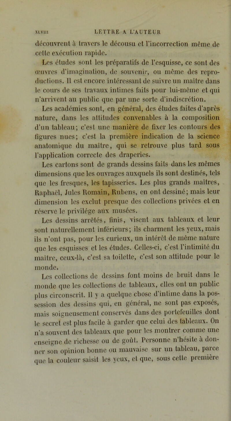 découvrcnl à travers le décousu et rincorrcclion même de celte exécution rapide. Les études sont les préparatifs de l’esquisse, ce sont des œuvres d’imagination, de souvenir, ou môme des repro- ductions. Il est encore intéressant de suivre un maître dans le cours de ses travaux intimes faits pour lui-même et qui n’arrivent au public que par une sorte d’indiscrétion. Les académies sont, en général, des éludes faites d’après nature, dans les altitudes convenables à la composition d’un tableau; c’est une manière de fixer les contours des figures nues; c’est la première indication de la science anatomique du maître, qui se retrouve plus lard sous l’application correcte des draperies. Les cartons sont de grands dessins faits dans les mômes dimensions que les ouvrages auxquels ils sont destinés, tels que les fi'esques, les tapisseries. Les plus grands maîtres, Kaphaêl, Jules Romain, Rubens, en ont dessiné; mais leur dimension les exclut presque des collections privées et en réserve le privilège aux musées. Les dessins arrêtés, finis, visent aux tableaux et leur sont naturellement inférieurs; ils cbarment les yeux, mais ils n’ont pas, pour les curieux, un intérêt de môme nature que les esquisses et les éludes. Celles-ci, c’est l’intimilé du maitre, ceux-là, c’est sa toilette, c’est son attitude pour le monde. Les collections de dessins font moins de bruit dans le monde que les collections de tableaux, elles ont un public plus circonscrit. 11 y a quelque chose d’intime dans la pos- session des dessins qui, en général, ne sont pas exposés, mais soigneusement conservés dans des portefeuilles dont le secret est plus facile à garder que celui des tableaux. On n’a souvent des tableaux que pour les montrer comme une enseigne de richesse ou de goid. Personne n’hésite à don- ner son opinion bonne ou mauvaise sur un tableau, parce (pie la couleur saisit les yeux, et que, sous cette première