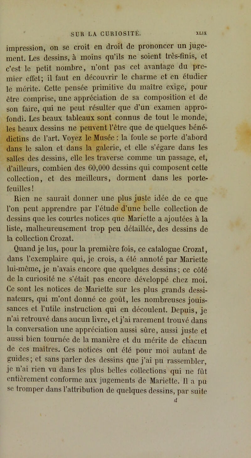impression, on se croit en droit de prononcer un juge- ment. Les dessins, à moins qu’ils ne soient très-finis, et c’est le petit nombre, n’ont pas cet avantage du pre- mier effet; il faut en découvrir le charme et en étudier le mérite. Cette pensée primitive du maître exige, pour être comprise, une appréciation de sa composition et de son faire, qui ne peut résulter que d’un examen appro- fondi. Les beaux tableaux sont connus de tout le monde, les beaux dessins ne peuvent l’être que de quelques béné- dictins de l’art. Voyez le Musée : la foule se porte d’abord dans le salon et dans la galerie, et elle s’égare dans les salles des dessins, elle les traverse comme un passage, et, d’ailleurs, combien des 60,000 dessins qui composent cette collection, et des meilleurs, dorment dans les porte- feuilles ! Rien ne saurait donner une plus juste idée de ce que l’on peut apprendre par l’étude d’une belle collection de dessins que les courtes notices que Mariette a ajoutées à la liste, malheureusement trop peu détaillée, des dessins de la collection Crozat. Quand je lus, pour la première fois, ce catalogue Crozat, dans l’exemplaire qui, je crois, a été annoté par Mariette lui-même, je n’avais encore que quelques dessins; ce côté de la curiosité ne s’était pas encore développé chez moi. Ce sont les notices de Mariette sur les plus grands dessi- nateurs, qui m’ont donné ce goût, les nombreuses jouis- sances et l’utile instruction qui en découlent. Depuis, je n’ai retrouvé dans aucun livre, et j’ai rarement trouvé dans la conversation une appréciation aussi sûre, aussi juste et aussi bien tournée de la manière et du mérite de chacun de ces maîtres. Ces notices ont été pour moi autant de guides ; et sans parler des dessins que j’ai pu rassembler, je n’ai rien vu dans les plus belles collections qui ne fût entièrement conforme aux jugements de Mariette. Il a pu SC tromper dans l’attribution de quelques dessins, par suite d