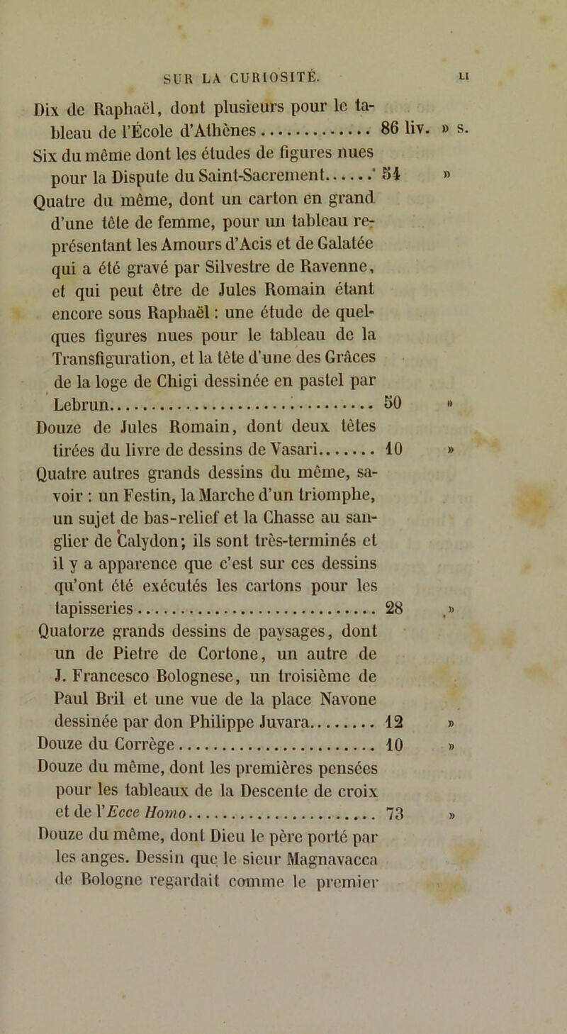 Dix de Raphaël, dont plusieurs pour le ta- bleau de l’École d’Athènes 86 liv. » s. Six du même dont les éludes de figures nues pour la Dispute du Saint-Sacrement ' SI » Quatre du même, dont un carton en grand d’une tête de femme, pour un tableau rer présentant les Amours d’Acis et de Galatée qui a été gravé par Silvestre de Ravenne, et qui peut être de Jules Romain étant encore sous Raphaël : une étude de quel- ques figures nues pour le tableau de la Transfiguration, et la tête d’une des Grâces de la loge de Chigi dessinée en pastel par Lebi’un SO Douze de Jules Romain, dont deux têtes tirées du livre de dessins de Vasari 40 Quatre autres grands dessins du même, sa- voir ; un Festin, la Marche d’un triomphe, un sujet de bas-relief et la Chasse au san- glier de ’Calydon; ils sont très-terminés et il y a apparence que c’est sur ces dessins qu’ont été exécutés les cartons pour les tapisseries 28 , » Quatorze grands dessins de paysages, dont un de Pietre de Cortone, un autre de J. Francesco Bolognese, un troisième de Paul Bril et une vue de la place Navone dessinée par don Philippe Juvara 12 » Douze du Corrège 40 » Douze du même, dont les premières pensées pour les tableaux de la Descente de croix et de l’Acce//o»io 73 » Douze du même, dont Dieu le père porté par les anges. Dessin que le sieur Magnavacca de Bologne regardait comme le premier