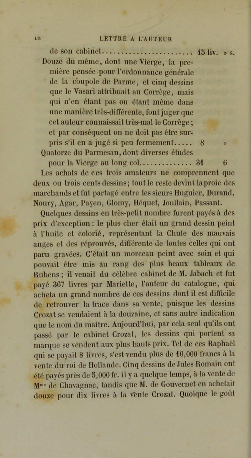 (le son cabinet 15 ijv. » s. Douze du môme, dont une Vierge, la pre- mière pensée pour l’ordonnance générale de la coupole de Parme, et cinq dessins que le Vasari attribuait au CoiTcge, mais qui n’en étant pas ou étant môme dans une manière très-différente, font juger que cet auteur connaissait très-mal le Corrège ; et par conséquent on ne doit pas être sur- pris s’il en a jugé si peu fermement 8 » Quatorze du Parmesan, dont diverses études pour la Vierge au long col 3i 6 Les achats de ces trois amateurs ne comprennent que deux ou trois cents dessins; tout le reste devint la proie des marchands et fut partagé entre les sieurs Huguier, Durand, Noury, Agar, Payen, Glomy, Héquet, Joullain, Passant. Quelques dessins en très-petit nombre furent payés à des prix d’exception : le plus cher était un grand dessin peint à l’huile et colorié, représentant la Chute des mauvais anges et des réprouvés, différente de toutes celles qui ont paru gravées. C’était un morceau peint avec soin et qui pouvait être mis au rang des plus beaux tableaux de Rubens ; il venait du célèbre cabinet de M. Jabacli et fut payé 367 livres par Mariette, l’auteur du catalogue, qui acheta un grand nombre de ces dessins dont il est difficile de retrouver la trace dans sa vente, puisque les dessins Crozat se vendaient à la douzaine, et sans autre indication (jue le nom du maître. Aujourd’hui, par cela seul qu’ils ont passé par le cabinet Crozat, les dessins qui portent sa marque se vendent aux plus hauts prix. Tel de ces Raphaël qui se payait 8 livres, s’est vendu plus de 10,000 francs à la vente du roi de Hollande. Cinq dessins de Jules Romain ont été payés près de S,000 fr. il y a quelque temps, à la vente de de Chavagnac, tandis que M. de Couvernet eu achetait douze pour dix livres à la v'fenle Crozat. Quoique le goût
