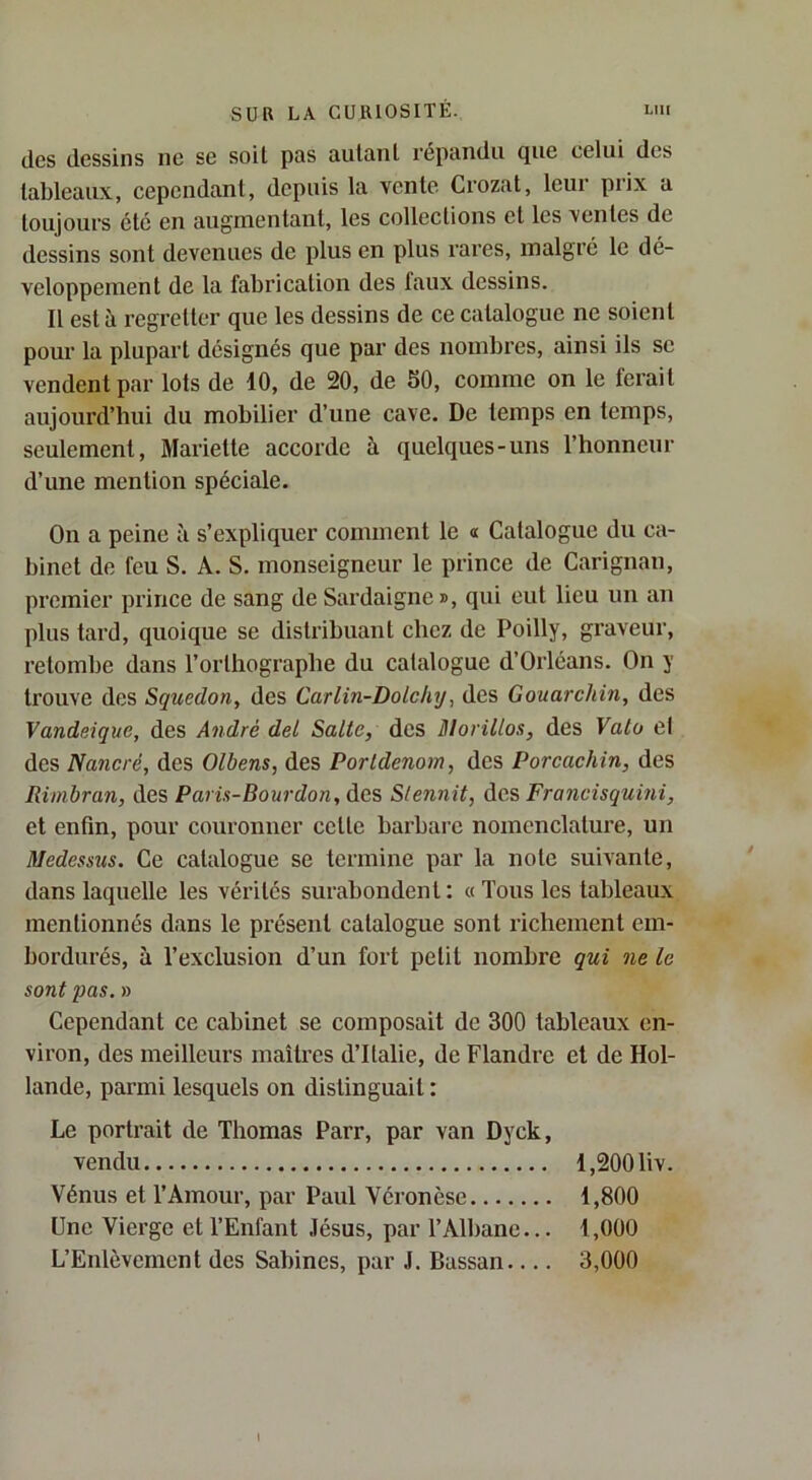des dessins ne se soit pas autant répandu que celui des tableaux, cependant, depuis la vente Crozat, leur prix a toujours etc en augmentant, les collections et les ventes de dessins sont devenues de plus en plus rares, malgré le dé- veloppement de la fabrication des faux dessins. Il est à regretter que les dessins de ce catalogue ne soient pour la plupart désignés que par des nombres, ainsi ils se vendent par lots de 10, de 20, de 50, comme on le ferait aujourd’hui du mobilier d’une cave. De temps en temps, seulement, Mariette accorde à quelques-uns l’honneur d’une mention spéciale. On a peine à s’expliquer comment le « Catalogue du ca- binet de feu S. A. S. monseigneur le prince de Carignan, premier prince de sang de Sardaigne», qui eut lieu un an plus tard, quoique se distribuant chez de Poilly, graveur, retombe dans l’orthographe du catalogue d’Orléans. On y trouve des Squedon, des Carlin-Dolchy, des Gouarchin, des Vandeique, des André del Salle, des Dlorillos, des Valo el des Nancré, des Olbens, des Porldenom, des Porcachin, des Rimbran, des Paris-Bourdon, des Slennit, des, Francisquini, et enfin, pour couronner cette barbare nomenclature, un Medessus. Ce catalogue se termine par la note suivante, dans laquelle les vérités surabondent : « Tous les tableaux mentionnés dans le présent catalogue sont richement em- bordurés, à l’exclusion d’un fort petit nombre qui ne le sont pas. » Cependant ce cabinet se composait de 300 tableaux en- viron, des meilleux’s maîtres d’Italie, de Flandre et de Hol- lande, parmi lesquels on distinguait : Le portrait de Thomas Parr, par van Dyck, vendu 1,200 liv. Vénus et l’Amour, par Paul Véronèse 1,800 Une Vierge et l’Enfant Jésus, par l’Albane... 1,000 L’Enlèvement des Sahines, par J. Bassan 3,000 I
