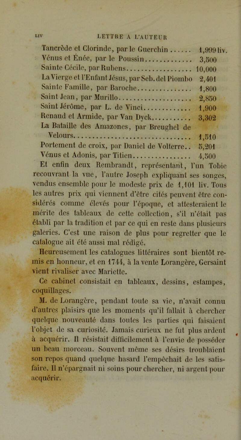 Tancrèdc et Clorinde, par le Guerchin 1,999 liv. Vénus et Énée, par le Poussin 3,Soo Sainte Cécile, par Rubens 10,000 La Vierge et l’Enfant Jésus, par Seb. del Pioinbo 2,401 Sainte Famille, par Baroebe 1,800 Saint Jean, par Murillo 2,850 Saint Jérôme, par L. de Vinci 1,900 Renaud et Armide, par Van Dyck 3,302 La Bataille des Amazones, par Breughel de Velours 1^510 Portement de croix, par Daniel de Volterre.. 5,201 Vénus et Adonis, par Titien 4,500 Et enfin deux Rembrandt, représentant, l’un Tobie recouvrant la vue, l’autre Joseph expliquant ses songes, vendus ensemble pour le modeste prix de 1,101 liv. Tous les autres prix qui viennent d’ôtre cités peuvent être con- sidérés comme élevés pour l’époque, et attesteraient le mérite des tableaux de cette collection, s’il n’était pas établi par la tradition et par ce qui en reste dans plusieurs galeries. C’est une raison de plus pour regretter que le catalogue ait été aussi mal rédigé. Heureusement les catalogues littéraires sont bientôt re- mis en honneur, et en 1744, à la vente Lorangère, Gersaint vient rivaliser avec Mariette. Ce cabinet consistait en tableaux, dessins, estampes, coquillages. M. de Lorangère, pendant toute sa vie, n’avait connu d’autres plaisirs que les moments qu’il fallait à ebereber quelque nouveauté dans toutes les parties qui faisaient l’objet de sa curiosité. Jamais curieux ne fut plus ardent à acquérir. Il résistait difficilement à l’envie de posséder un beau morceau. Souvent môme ses désirs troublaient son repos quand quelque hasard l’empôchait de les satis- faire. Il n’épargnait ni soins pour chercher, ni argent pour acquérir.