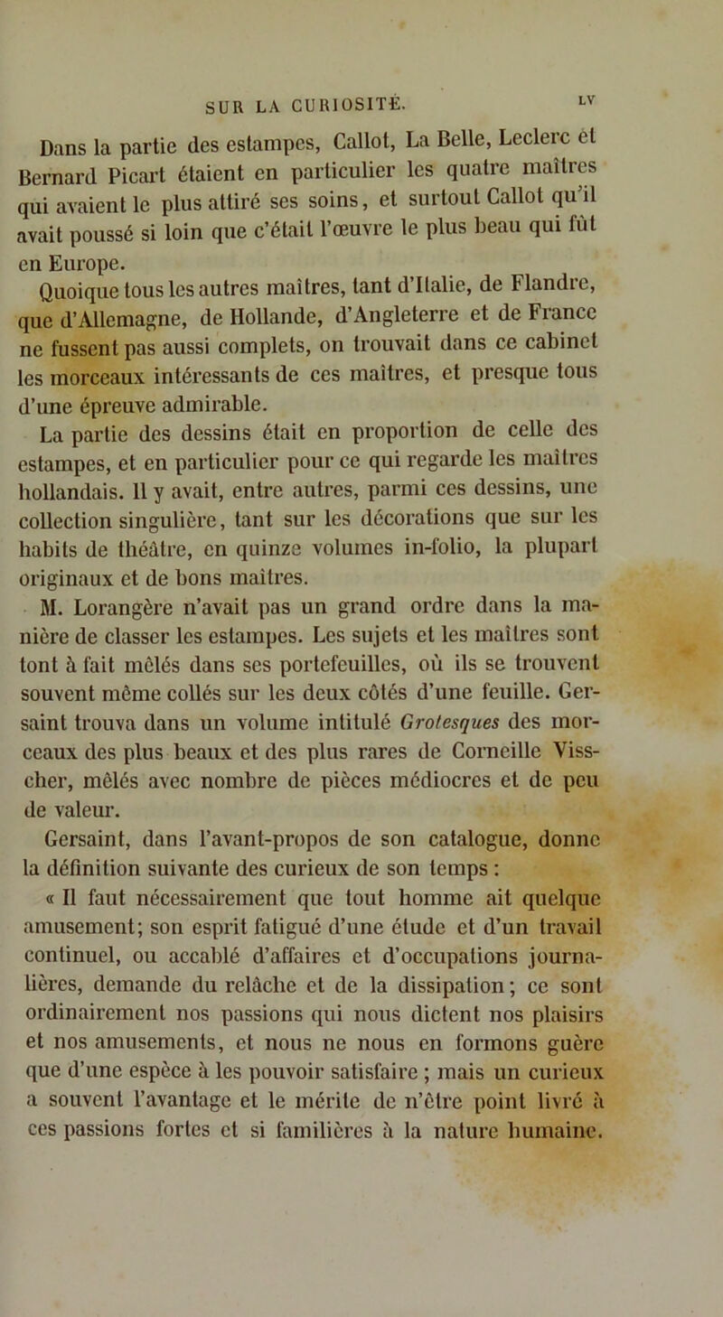 Dans la partie des estampes, Callot, La Belle, Leclerc et Bernard Picart étaient en particulier les quatre maîtres qui avaient le plus attiré ses soins, et surtout Callot qu’il avait poussé si loin que c’était 1 œuvre le plus beau qui fût en Europe. Quoique tous les autres maîtres, tant d’Italie, de Flandre, que d’Allemagne, de Hollande, d’Angleterre et de France ne fussent pas aussi complets, on trouvait dans ce cabinet les morceaux intéressants de ces maîtres, et presque tous d’une épreuve admirable. La partie des dessins était en proportion de celle des estampes, et en particulier pour ce qui regarde les maîtres bollandais. 11 y avait, entre autres, parmi ces dessins, une collection singulière, tant sur les décorations que sur les habits de théâtre, en quinze volumes in-folio, la plupart originaux et de bons maîtres. M. Lorangère n’avait pas un grand ordre dans la ma- nière de classer les estampes. Les sujets et les maîtres sont tont à fait mêlés dans ses portefeuilles, où ils se trouvent souvent môme collés sur les deux côtés d’une feuille. Ger- saint trouva dans un volume intitulé Grotesques des mor- ceaux des plus beaux et des plus rares de Corneille Viss- cher, mêlés avec nombre de pièces médiocres et de peu de valeur. Gersaint, dans l’avant-propos de son catalogue, donne la définition suivante des curieux de son temps : « Il faut nécessairement que tout homme ait quelque amusement; son esprit fatigué d’une étude et d’un travail continuel, ou accablé d’affaires et d’occupations journa- lières, demande du relâche et de la dissipation ; ce sont ordinairement nos passions qui nous dictent nos plaisirs et nos amusements, et nous ne nous en formons guère que d’une espèce à les pouvoir satisfaire ; mais un curieux a souvent l’avantage et le mérite de n’ôtre point livré à ces passions fortes et si familières à la nature humaine.