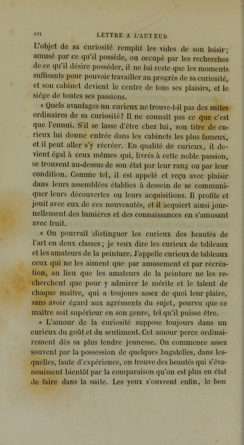 L’objet de sa curiosité remplit les vides de son loisir; amusé par ce qu’il possède, ou occupé par les recherches de ce qu il désire posséder, il ne lui reste que les moments suffisants pour pouvoir travailler au progrès de sa curiosité, et son cabinet devient le centre de tous scs plaisirs, et le siège de toutes ses passions. <t Quels avantages un curieux ne trouve-t-il pas des suites ordinaires de sa curiosité? Il ne connaît pas ce que c’est que 1 ennui. S’il se lasse d’être chez lui, son litre de cu- rieux lui donne entrée dans les cabinets les plus fameux, et il peut aller s’y récréer. En qualité de curieux, il de- vient égal à ceux mômes qui, livrés à celte noble passion, se trouvent au-dessus de son état par leur rang ou par leur condition. Comme tel, il est appelé et reçu avec plaisir dans leurs assemblées établies ii dessein de se communi- quer leurs découvertes ou leurs acquisitions. Il profite et jouit avec eux de ces nouveautés, et il acquiert ainsi jour- nellement des lumières et des connaissances en s’amusant avec fruit. « On pourrait Idistinguer les curieux des beautés de l’art en deux classes ; je veux dire les curieux de tableaux et les amateurs de la peinture. J’appelle curieux de tableaux ceux qui ne les aiment que par amusement et par récréa- tion, au lieu que les amateurs de la peinture ne les re- cherchent que pour y admirer le mérite et le talent de chaque maitre, qui a toujours assez de quoi leur plaire, sans avoir égard aux agréments du sujet, pourvu que ce maître soit supérieur en son genre, tel qu’il puisse être. « L’amour de la curiosité suppose toujours dans un curieux du goût et du sentiment. Cet amour perce ordinai- rement dès sa plus tendre jeunesse. On commence assez souvent par la possession de quelques bagatelles, dans les- quelles, faute d’expérience, on trouve des beautés qui s’éva- nouissent bientôt par la comparaison qu’on est plus en état de faire dans la suite. Les yeux s’ouvrent enfin, le bon
