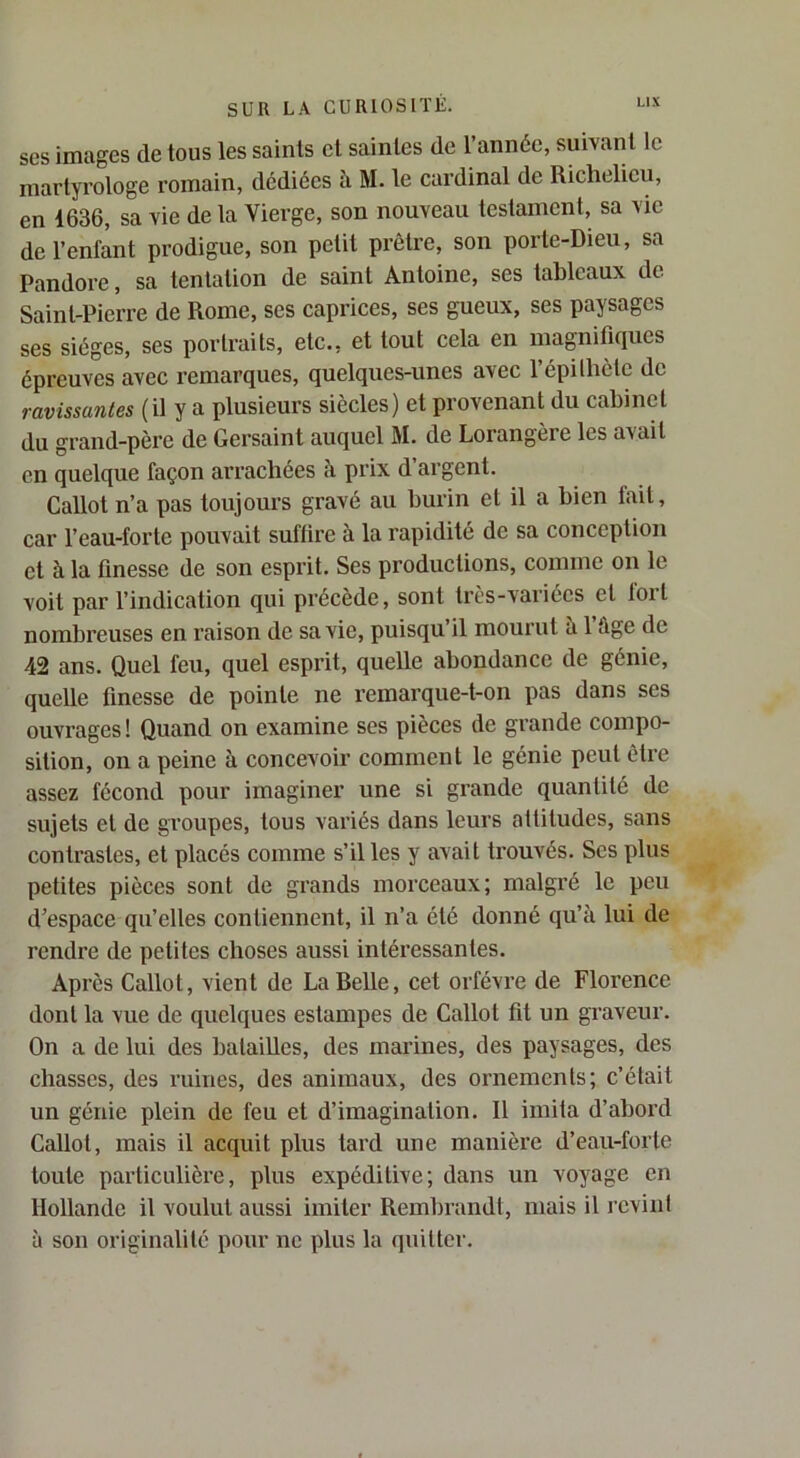 ses images de tous les saints et saintes de l’année, suivant le martyrologe romain, dédiées à M. le cardinal de Richelieu, en 1636, sa vie de la Vierge, son nouveau testament, sa vie de l’enfant prodigue, son petit prêtre, son porte-Dieu, sa Pandore, sa tentation de saint Antoine, ses tableaux de Saint-Pierre de Rome, ses caprices, ses gueux, ses paysages ses sièges, ses portraits, etc., et tout cela en magnifiques épreuves avec remarques, quelques-unes avec l’épilhètc de ravissantes (il y a plusieurs siècles) et provenant du cabinet du grand-père de Gersaint auquel M. de Lorangère les avait en quelque façon arrachées à prix d’argent. Callot n’a pas toujours gravé au burin et il a bien fait, car l’eau-forte pouvait suffire à la rapidité de sa conception et à la finesse de son esprit. Ses productions, comme on le voit par l’indication qui précède, sont très-variées et toit nombreuses en raison de sa vie, puisqu’il mourut a 1 fige de 42 ans. Quel feu, quel esprit, quelle abondance de génie, quelle finesse de pointe ne remarque-t-on pas dans ses ouvrages ! Quand on examine ses pièces de grande compo- sition, on a peine à concevoir comment le génie peut être assez fécond pour imaginer une si grande quantité de sujets et de groupes, tous variés dans leurs attitudes, sans contrastes, et placés comme s’il les y avait trouvés. Ses plus petites pièces sont de grands morceaux; malgré le peu d’espace qu’elles contiennent, il n’a été donné qu’à lui de rendre de petites choses aussi intéressantes. Après Callot, vient de La Relie, cet orfèvre de Florence dont la vue de quelques estampes de Callot fit un gi’aveur. On a de lui des batailles, des marines, des paysages, des chasses, des ruines, des animaux, des ornements; c’était un génie plein de feu et d’imagination. Il imita d’abord Callot, mais il acquit plus lard une manière d’eau-forte toute particulière, plus expéditive; dans un voyage en Hollande il voulut aussi imiter Rembrandt, mais il revint à son originalité pour ne plus la quitter.