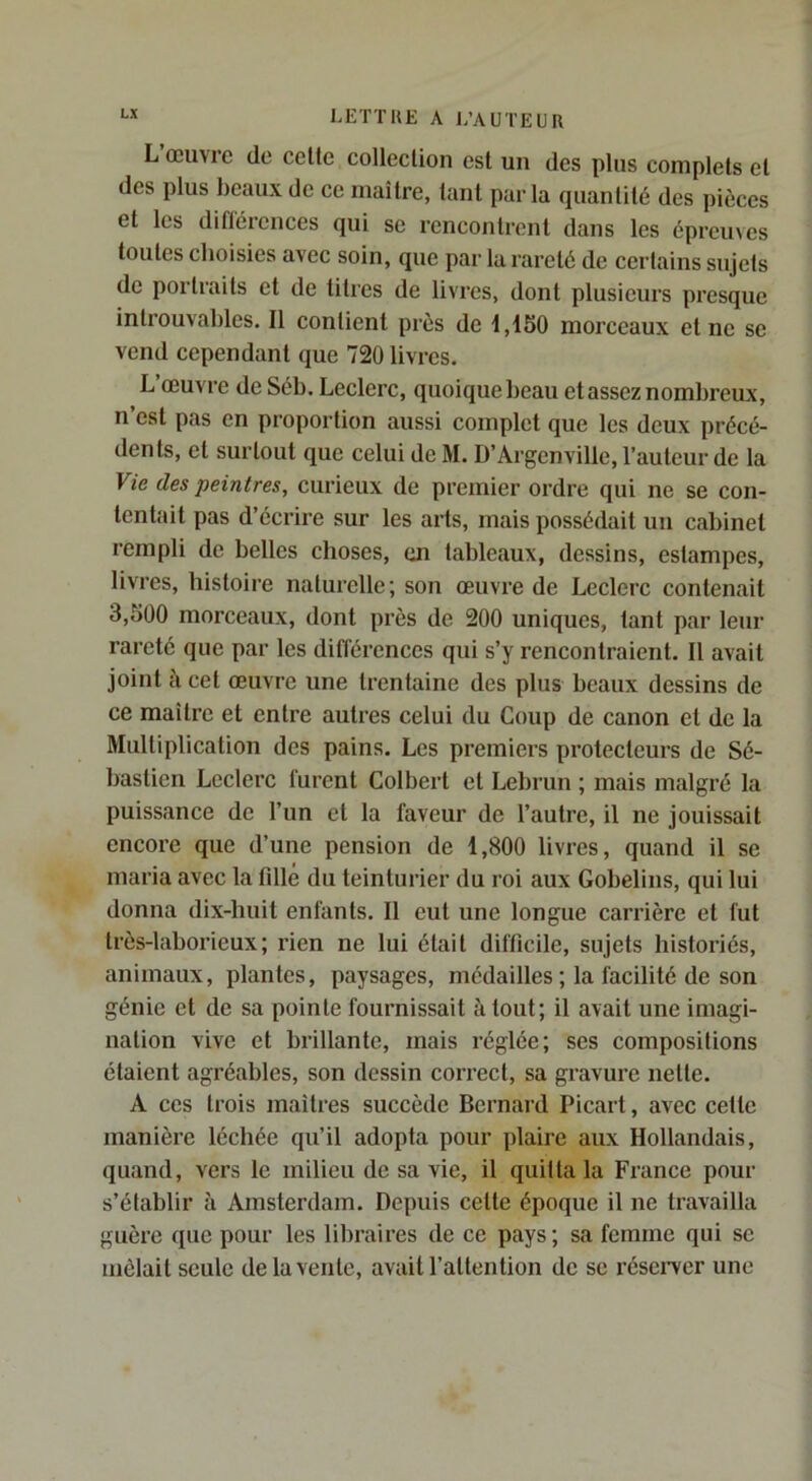 L œuvic de celte colleclion est un des plus complets et des plus beaux de ce maître, tant parla quantité des pièces et les diflércnces qui se rencontrent dans les épreuves toutes choisies avec soin, que par la rareté de certains sujets de portraits et de titres de livres, dont plusieurs presque introuvables. Il contient près de 1,1S0 morceaux et ne se vend cependant que 720 livres. L’œuvre de Séb. Leclerc, quoique beau etassez nombreux, n est pas en proportion aussi complet que les deux précé- dents, et surtout que celui de M. D’Argenville, l’auteur de la Vie des peintres, curieux de premier ordre qui ne se con- tentait pas d’écrire sur les arts, mais possédait un cabinet rempli de belles choses, en tableaux, dessins, estampes, livres, histoire naturelle; son œuvre de Leclerc contenait 3,500 morceaux, dont près de 200 uniques, tant par leur rareté que par les différences qui s’y rencontraient. Il avait joint à cet œuvre une trentaine des plus beaux dessins de ce maître et entre autres celui du Coup de canon et de la Multiplication des pains. Les premiers protecteurs de Sé- bastien Leclerc furent Colbert et Lebrun ; mais malgré la puissance de l’un et la faveur de l’autre, il ne jouissait encore que d’une pension de 1,800 livres, quand il se maria avec la fdlé du teinturier du roi aux Gobelins, qui lui donna dix-huit enfants. Il eut une longue carrière et fut très-laborieux; rien ne lui était difficile, sujets historiés, animaux, plantes, paysages, médailles; la facilité de son génie et de sa pointe fournissait à tout; il avait une imagi- nation vive et brillante, mais réglée; ses compositions étaient agréables, son dessin correct, sa gravure nette. A ces trois maîtres succède Bernard Picart, avec cette manière léchée qu’il adopta pour plaire aux Hollandais, quand, vers le milieu de sa vie, il quitta la France pour s’établir à Amsterdam. Depuis cette époque il ne travailla guère que pour les libraires de ce pays ; sa femme qui se mêlait seule de la vente, avait l’attention de sc rései'ver une