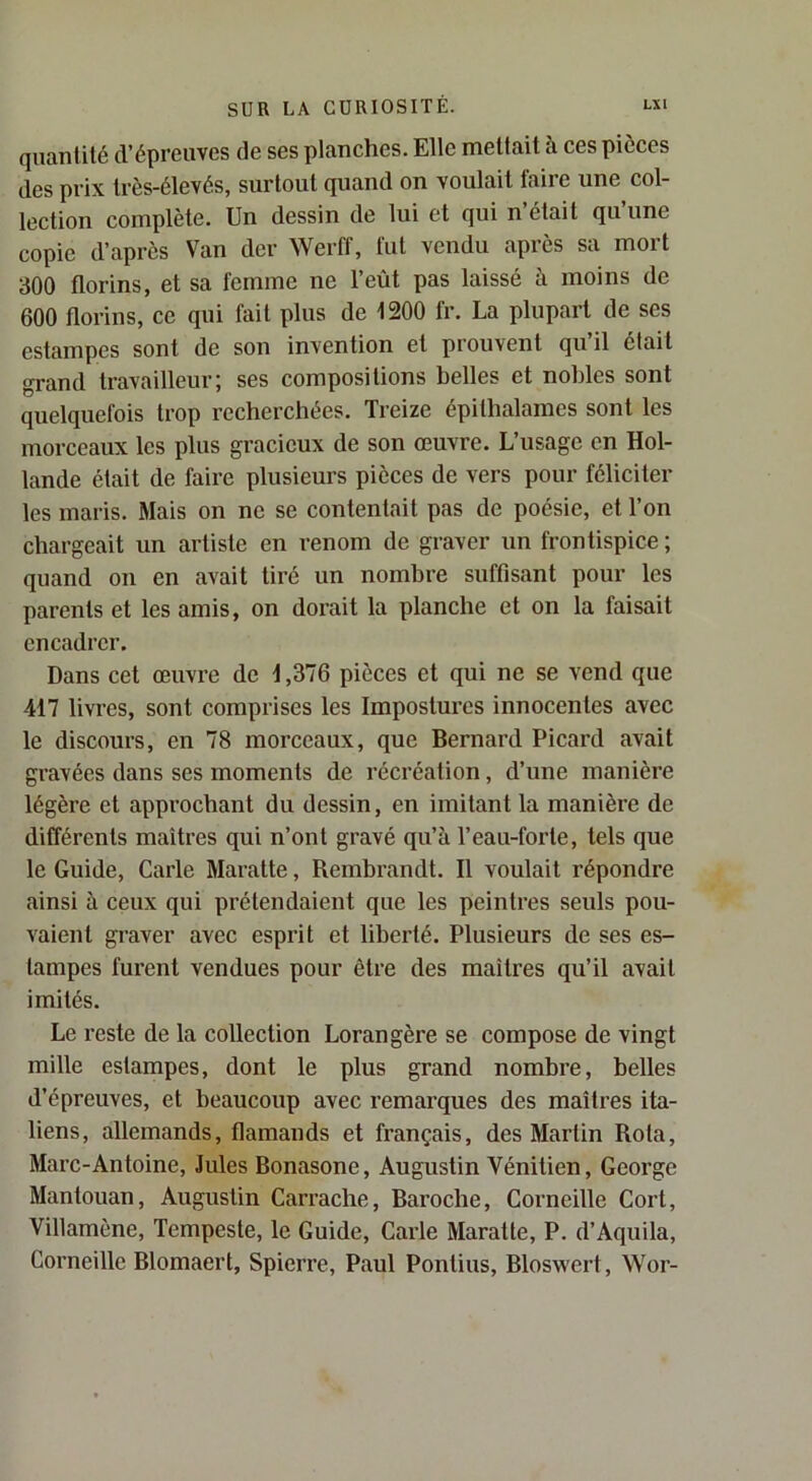 quantité d’épreuves de ses planches. Elle mettait à ces pièces des prix très-élevés, surtout quand on voulait faire une col- lection complète. Un dessin de lui et qui n’était qu’une copie d’après Van der Werff, fut vendu après sa mort 300 florins, et sa femme ne l’eût pas laissé à moins de 600 florins, ce qui fait plus de 1200 fr. La plupart de ses estampes sont de son invention et prouvent qu il était grand travailleur; ses compositions belles et nobles sont quelquefois trop recherchées. Treize épithalames sont les morceaux les plus gracieux de son œuvre. L’usage en Hol- lande était de faire plusieurs pièces de vers pour féliciter les maris. Mais on ne se contentait pas de poésie, et l’on chargeait un artiste en renom de graver un frontispice ; quand on en avait tiré un nombre suffisant pour les parents et les amis, on doi’ait la planche et on la faisait encadrer. Dans cet œuvre de i ,376 pièces et qui ne se vend que 417 livres, sont comprises les Impostures innocentes avec le discours, en 78 morceaux, que Bernard Picard avait gravées dans ses moments de récréation, d’une manière légère et approchant du dessin, en imitant la manière de différents maîtres qui n’ont gravé qu’à l’eau-forte, tels que le Guide, Carie Maratte, Rembrandt. Il voulait répondre ainsi à ceux qui prétendaient que les peintres seuls pou- vaient graver avee esprit et liberté. Plusieurs de ses es- tampes furent vendues pour être des maîtres qu’il avait imités. Le reste de la collection Lorangère se compose de vingt mille estampes, dont le plus grand nombre, belles d’épreuves, et beaucoup avec remarques des maîtres ita- liens, allemands, flamands et français, des Martin Rota, Marc-Antoine, Jules Bonasone, Augustin Vénitien, George Mantouan, Augustin Carrache, Baroche, Corneille Cort, Villamène, Tempeste, le Guide, Carie Maratte, P. d’Aquila, Corneille Blomaert, Spierre, Paul Pontius, Bloswert, Wor-