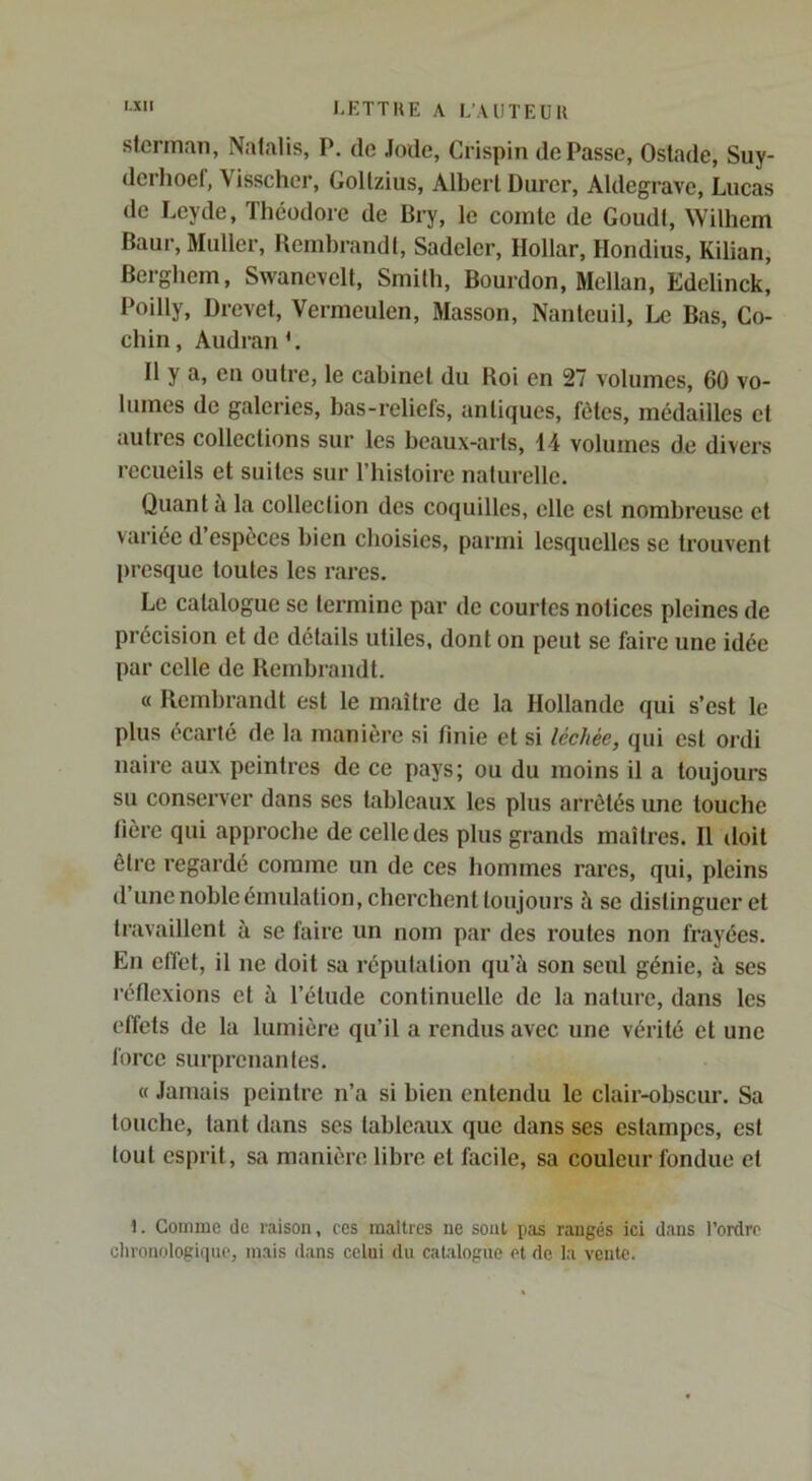 slcrinan, Nalalis, P. de Jode, Crispin de Passe, Ostade, Suy- derhoef, Visschcr, Gollzius, Albert Durer, Aldegrave, Lucas de Leyde, Théodore de Bry, le comte de Goudt, Wilhem Baur, Muller, Hembrandt, Sadeler, Dollar, Hondlus, Kilian, Berghem, Swanc\elt, Smith, Bourdon, Mellan, Edelinck, Poilly, Brevet, Vermeulen, Masson, Nantcuil, Le Bas, Co- chin, Audran L D y a, eu outre, le cabinet du Roi en 27 volumes, 60 vo- lumes de galeries, bas-reliefs, antiques, fêtes, médailles et autres collections sur les beaux-arts, 14 volumes de divers recueils et suites sur l’histoire naturelle. Quant à la collection des coquilles, elle est nombreuse et variée d’espèces bien choisies, parmi lesquelles se trouvent presque toutes les rares. Le catalogue se termine par de courtes notices pleines de précision et de détails utiles, dont on peut se faire une idée par celle de Rembrandt. « Rembrandt est le maître de la Hollande qui s’est le plus écarté de la manière si finie et si léchée, qui est ordi naire aux peintres de ce pays; ou du moins il a toujours su conserver dans ses tableaux les plus arrêtés une touche hère qui approche de celle des plus grands maîtres. Il doit être regardé comme un de ces hommes rai’cs, qui, pleins d une noble émulation, cherchent toujours à se distinguer et travaillent à se faire un nom par des routes non frayées. En effet, il ne doit sa réputation qu’à son seul génie, à ses l’éflexions et à l’étude continuelle de la nature, dans les effets de la lumière qu’il a rendus avec une vérité et une force surprenantes. « Jamais peintre n’a si bien entendu le clair-obscur. Sa touche, tant dans ses tableaux que dans ses estampes, est tout esprit, sa manière libre et facile, sa couleur fondue et 1. Gomme de raison, ces maîtres ne sont pas rangés ici dans l’ordre chronologique, mais dans celui du cahiloguc et de la vente.