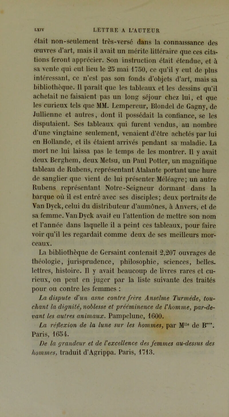 était non-seulement très-versé dans la connaissance des œuvres d’art, mais il avait un mérite littéraire que ces cita- tions feront apprécier. Son instruction était étendue, et à sa vente qui eut lieu le 25 mai 1750, ce qu’il y eut de plus intéressant, ce n’est pas son fonds d’objets d’art, mais sa bibliothèque. 11 paraît que les tableaux et les dessins qu’il achetait ne faisaient pas un long séjour chez lui, et que les curieux tels que MM. Lempereur, Blondel de Gagny, de Jullienne et autres, dont il possédait la confiance, se les disputaient. Ses tableaux qui furent vendus, au nombre d’une vingtaine seulement, venaient d’ôtre achetés par lui en Hollande, et ils étaient arrivés pendant sa maladie. La mort ne lui laissa pas le temps de les montrer. 11 y avait deux Berghem, deux Metsu, un Paul Potier, un magnifique tableau de Rubens, représentant Atalante portant une hure de sanglier que vient de lui présenter Méléagre; un autre Rubens représentant Notre-Seigneur dormant dans la barque où il est entré avec ses disciples; deux portraits de Van Dyck, celui du distributeur d’aumônes, à Anvers, et de sa femme. Van Dyck avait eu l’attention de mettre son nom et l’année dans laquelle il a peint ces tableaux, pour faire voir qu’il les regardait comme deux de ses meilleurs mor- ceaux. La bibliothèque de Gersaint contenait 2,207 ouvrages de théologie, jurisprudence, philosophie, sciences, belles, lettres, histoire. 11 y avait beaucoup de livres rares et cu- rieux, on peut en juger par la liste suivante des traités pour ou contre les femmes : La dispute d'un asne contre frère Anselme Turméde, tou- chant la dignité, noblesse et prééminence de l’homme, par-de- vant les autres animaux. Pampelunc, 1600. La réflexion de la lune sur les hommes, par M' de B*“. Paris, 1654. De la grandeur et de l’excellence des femmes au-dessus des hommes, traduit d’Agrippa. Paris, 1713.