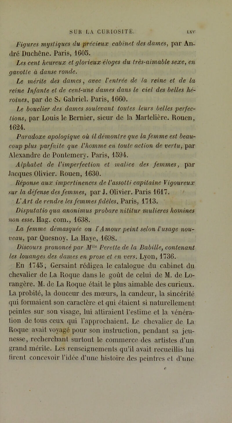 Figures mystiques du précieux cabinet des dames, par An- dré Duchônc. Paris, 1605. Les cent heureux et glorieux éloges du très-aimable sexe, en gavotte à danse ronde. Le mérite des dames, avec l'entrée de la reine et de la reine Infante et de cent-une dames dans le ciel des belles hé- roïnes, par de S. Gabriel. Paris, 1660. Le bouclier des dames soulevant toutes leurs belles perfec- tions, par Louis le Dernier, sieur de la Martelière. Rouen, 1624. Paradoxe apologique où il démontre que la femme est beau- coup plus parfaite que l'homme en toute action de vertu, par Alexandre de Pontemery. Paris, 1594. Alphabet de l’imperfection et malice des femmes, par Jacques Olivier. Rouen, 1630. Réponse aux impertinences de l’assotti capitaine Vigoureux sur la défense des femmes, par J. Olivier. Paris 1617. L’Art de rendre les femmes fidèles, Paris, 1713. Disputatio qua anonimus probare nilitur mulieres homines non esse. Hag. com., 1638. La femme démasquée ou ïA mour peint selon l’usage nou- veau, par Quesnoy. La Haye, 1698. Discours prononcé par Perette de la Babille, contenant les louanges des dames en prose et en vers. Lyon, 1736. En 1745, Gersaint rédigea le catalogue du cabinet du chevalier de La Roque dans le goût de celui de M. de Lo- rangère. M. de La Roque était le plus aimable des curieux. La probité, la douceur des mœurs, la candeur, la sincérité qui formaient son caractère et qui étaient si naturellement peintes sur son visage, lui attiraient l’estime et la vénéra- tion de tous ceux qui l’approchaient. Le chevalier de La Roque avait voyagé pour son instruction, pendant sa jeu- nesse, rechei’chant surtout le commerce des artistes d’un grand mérite. Les renseignements qu’il avait recueillis lui firent concevoir l’idée d’une histoire des peintres et d’une