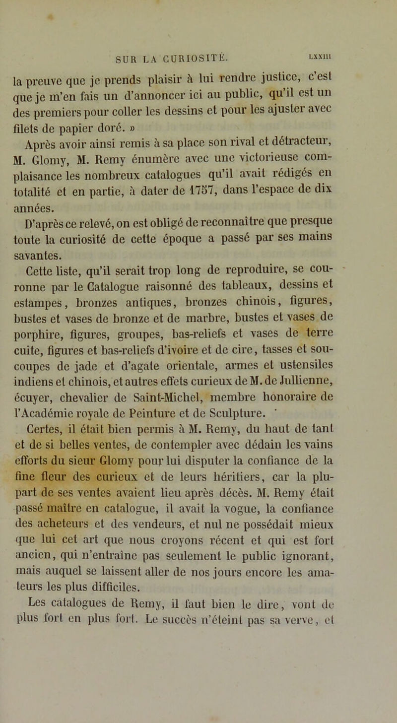 la preuve que je prends plaisir à lui rendre justice, c est que je m’en fais un d’annoncer ici au public, qu’il est un des premiers pour coller les dessins et pour les ajuster avec fdets de papier doré. » Après avoir ainsi remis à sa place son rival et détracteur, M. Glomy, M. Remy énumère avec une victorieuse com- plaisance les nombreux catalogues qu’il avait rédigés en totalité et en partie, :i dater de 1757, dans l’espace de dix années. D’après ce relevé, on est obligé de reconnaître que presque toute la curiosité de cette époque a passé par ses mains savantes. Cette liste, qu’il serait trop long de reproduire, se cou- ronne par le Catalogue raisonné des tableaux, dessins et estampes, bronzes antiques, bronzes chinois, figures, bustes et vases de bronze et de marbre, bustes et vases de porphire, figures, groupes, bas-reliefs et vases de terre cuite, figures et bas-reliefs d’ivoire et de cire, tasses et sou- coupes de jade et d’agate orientale, armes et ustensiles indiens et chinois, et autres effets curieux de M. de Jullienne, écuyer, chevalier de Saint-Michel, membre honoraire de l’Académie royale de Peinture et de Sculpture. Certes, il était bien permis à M. Remy, du haut de tant et de si belles ventes, de contempler avec dédain les vains efforts du sieur Glomy pour lui disputer la confiance de la fine fleur des curieux et de leurs héritiers, car la plu- part de ses ventes avaient lieu après décès. M. Remy était passé maître en catalogue, il avait la vogue, la confiance des acheteurs et des vendeurs, et nul ne possédait mieux que lui cet art que nous croyons récent et qui est fort ancien, qui n’entraîne pas seulement le public ignorant, mais auquel se laissent aller de nos jours encore les ama- teurs les plus difficiles. Les catalogues de Remy, il faut bien le dire, vont de plus tort eu plus fort. Le succès n’éteint pas sa verve, cl