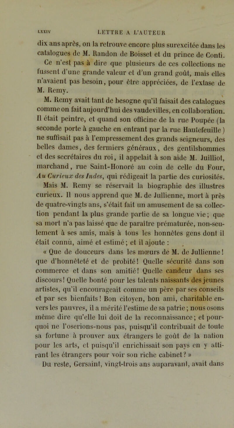 dix ans après, on la retrouve encore plus surexcitée dans les catalogues de M. Randon de Boisset et du prince de Conti. Ce n’est pas à dire que plusieurs de ces collections ne tussent d’une grande valeur et d’un grand goût, mais elles n’avaient pas besoin, pour être appréciées, de l’extase de M. Remy. M. Reiny avait tant de besogne qu’il faisait des catalogues comme on fait aujourd’hui des vaudevilles, en collaboration. Il était peintre, et quand son officine de la rue Poupée (la seconde porte à gauche en entrant par la rue Hautefeuille ) ne suftisait pas à l’empressement des grands seigneurs, des belles dames, des fermiers généraux, des gentilshommes et des secrétaires du roi, il appelait à son aide M. Juilliot, marchand, ine Saint-Honoré au coin de celle du Four, Au Curieux des Indes, qui rédigeait la partie des curiosités. Mais M. Remy se réservait la biographie des illustres curieux. 11 nous apprend que M. de Jullienne, mort à près de quatre-vingts ans, s’était fait un amusement de sa collec- tion pendant la plus grande partie de sa longue vie; que sa mort n’a pas laissé que de paraître prématurée, non-seu- lement à ses amis, mais à tous les honnêtes gens dont il était connù, aimé et estimé ; et il ajoute ; « Que de douceurs dans les mœurs de M. de Jullienne! que d’honnêteté et de probité! Quelle sécurité dans son commerce et dans son amitié! Quelle candeur dans ses discours! Quelle bonté pour les talents naissants des jeunes artistes, qu’il encourageait comme un père par ses conseils et par ses bienfaits ! Bon citoyen, bon ami, charitable en- vers les pauvres, il a mérité l’estime de sa patrie ; nous osons môme dire qu’elle lui doit de la reconnaissance; et pour- quoi ne l’oserions-nous pas, puisqu’il contribuait de toute sa fortune îi prouver aux étrangers le goût de la nation pour les arts, et puisqu’il enrichissait son pays en y atti- rant les étrangers pour voir son riche cabinet ? » Du reste, Gersaint, vingt-trois ans auparavani, avait dans