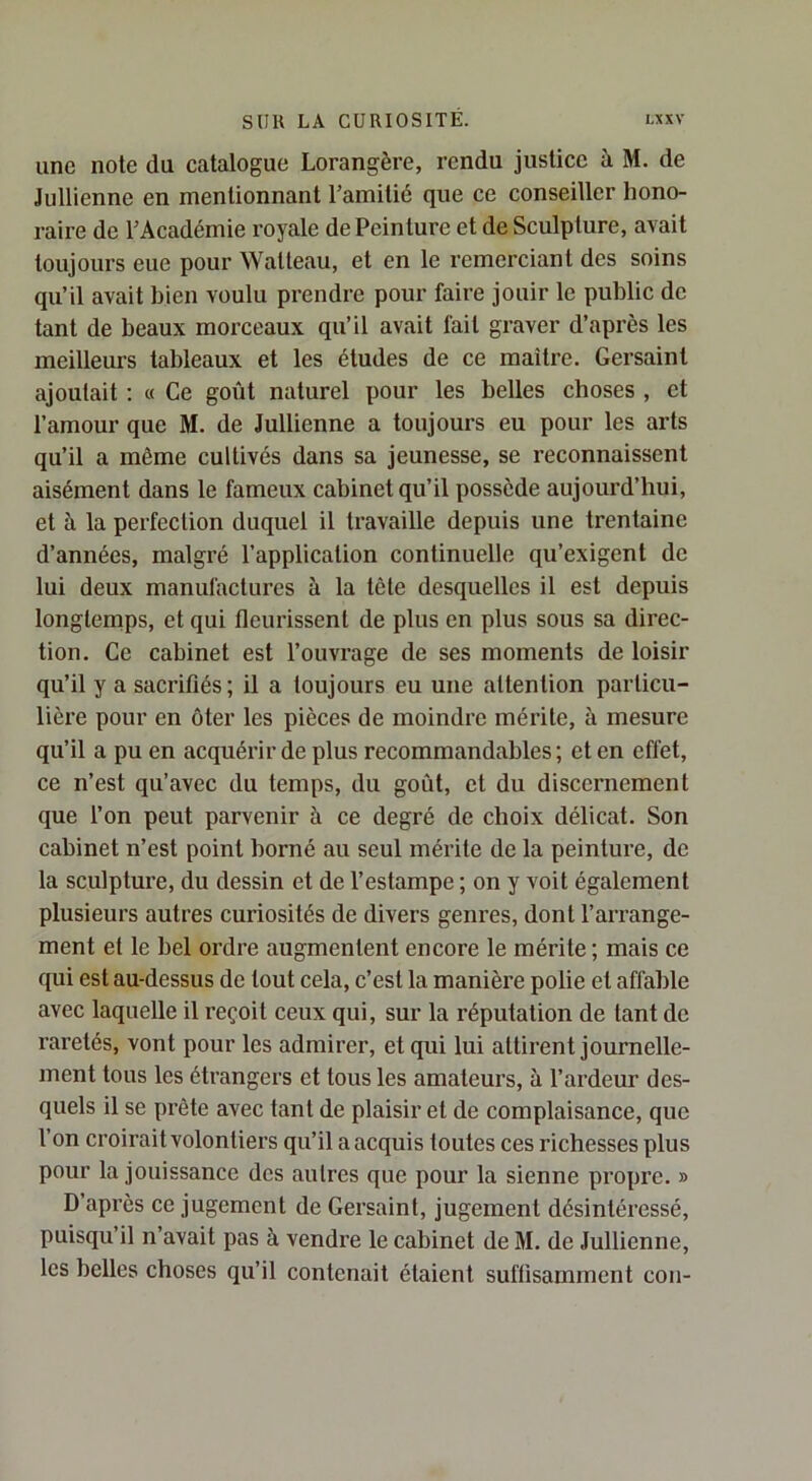 une note du catalogue Lorangère, rendu justice à M. de Jullienne en mentionnant l’amitié que ce conseiller hono- raire de l’Académie royale de Peinture et de Sculpture, avait toujours eue pour Watteau, et en le remerciant des soins qu’il avait bien voulu prendre pour faire jouir le public de tant de beaux morceaux qu’il avait fait graver d’après les meilleurs tableaux et les éludes de ce maître. Gersainl ajoutait ; « Ce goût naturel pour les belles choses , et l’amour que M. de Jullienne a toujours eu pour les arts qu’il a même cultivés dans sa jeunesse, se reconnaissent aisément dans le fameux cabinet qu’il possède aujourd’hui, et à la perfection duquel il travaille depuis une trentaine d’années, malgré l’application continuelle qu’exigent de lui deux manufactures à la tôle desquelles il est depuis longtemps, et qui fleurissent de plus en plus sous sa direc- tion. Ce cabinet est l’ouvrage de ses moments de loisir qu’il y a sacrifiés ; il a toujours eu une attention particu- lière pour en ôter les pièces de moindre mérite, à mesure qu’il a pu en acquérir de plus recommandables; et en effet, ce n’est qu’avec du temps, du goût, et du discernement que l’on peut parvenir à ce degré de choix délicat. Son cabinet n’est point borné au seul mérite de la peinture, de la sculpture, du dessin et de l’estampe ; on y voit également plusieurs autres curiosités de divers genres, dont l’arrange- ment et le bel ordre augmentent encore le mérite ; mais ce qui est au-dessus de tout cela, c’est la manière polie et affable avec laquelle il reçoit ceux qui, sur la réputation de tant de raretés, vont pour les admirer, et qui lui attirent journelle- ment tous les étrangers et tous les amateurs, à l’ardeur des- quels il se prête avec tant de plaisir et de complaisance, que l’on croirait volontiers qu’il a acquis toutes ces richesses plus pour la jouissance des autres que pour la sienne propre. » D’après ce jugement de Gersaint, jugement désintéressé, puisqu’il n’avait pas à vendre le cabinet de M. de Jullienne, les belles choses qu’il contenait étaient suffisamment cou-
