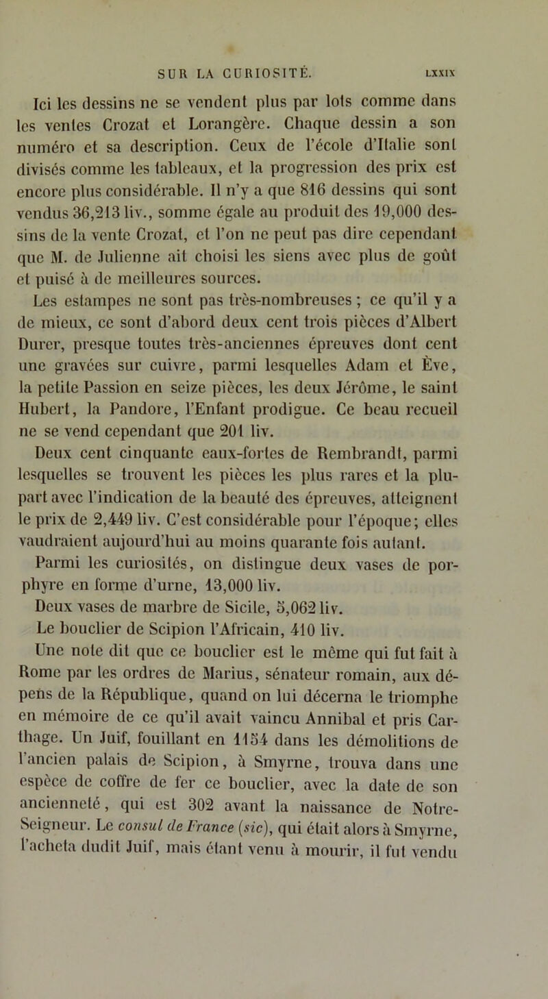 Ici les dessins ne se vendent pins par lots comme dans tes ventes Crozat et Lorangère. Chaque dessin a son numéro et sa description. Ceux de l’école d’Italie sont divisés comme les tableaux, et la progression des prix est encore plus considérable. 11 n’y a que 816 dessins qui sont vendus 36,213 liv., somme égale au produit des 19,000 des- sins de la vente Crozat, et l’on ne peut pas dire cependant que M. de .lulienne ait choisi les siens avec plus de goût et puisé à de meilleures sources. Les estampes ne sont pas très-nombreuses ; ce qu’il y a de mieux, ce sont d’abord deux cent trois pièces d’Albert Durer, presque toutes très-anciennes épreuves dont cent une gravées sur cuivre, parmi lesquelles Adam et Ève, la petite Passion en seize pièces, les deux Jérôme, le saint Hubert, la Pandore, l’Enfant prodigue. Ce beau recueil ne se vend cependant que 201 liv. Deux cent cinquante eaux-fortes de Rembrandt, parmi lesquelles se trouvent les pièces les plus rares et la plu- part avec l’indication de la beauté des épreuves, atteignent le prix de 2,449 liv. C’est considérable pour l’époque; elles vaudraient aujourd’hui au moins quarante fois aulanl. Parmi les curiosités, on distingue deux vases de por- phyre en forme d’urne, 13,000 liv. Deux vases de marbre de Sicile, 5,062 liv. Le bouclier de Scipion l’Africain, 410 liv. Une note dit que ce bouclier est le môme qui fut fait à Rome par les ordres de Marins, sénateur romain, aux dé- pens de la République, quand on lui décerna le triomphe en mémoire de ce qu’il avait vaincu Annibal et pris Car- thage. Un Juif, fouillant en 1154 dans les démolitions de 1 ancien palais de Scipion, à Smyrne, trouva dans une espèce de eoffre de fer ce bouclier, avec la date de son ancienneté, qui est 302 avant la naissance de Notre- Seigneur. Le consul de France {sic), qui était alors h Smyrne,