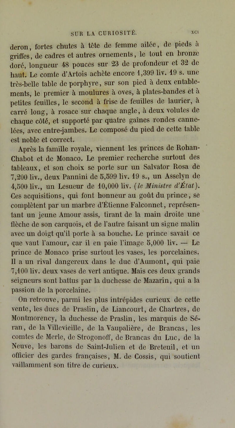 cleron, fortes chutes à tête de femme ailée, de pieds à griffes, de cadres et autres ornements, le tout en bronze doré, longueur 48 pouces sur 23 de profondeur et 32 de haut. Le comte d’Artois achète encore 1,399 liv. 19 s. une très-belle table de porphyre, sur son pied à deux entable- ments, le premier à moulures à oves, à plates-bandes et à petites feuilles, le second à frise de feuilles de laurier, à carré long, à rosace sur chaque angle, à deux volutes de chaque coté, et supporté par quatre gaines rondes canne- lées, avec entre-jambes. Le composé du pied de cette table est noble et correct. Après la famille royale, viennent les princes de Rohan- Chabot et de Monaco. Le premier recherche surtout des tableaux, et son choix se porte sur un Salvator Rosa de 7,200 liv., deux Pannini de 5,599 liv. 19 s., un Asselyn de 4,500 liv., un Lesueur de 10,000 liv. {le Ministre d’Élat). Ces acquisitions, qui font honneur au goût du prince, se complètent par un marbre d’Étienne Falconnet, représen- tant un jeune Amour assis, tirant de la main droite une flèche de son carquois, et de l’autre faisant un signe malin avec un doigt qu’il porte à sa bouche. Le prince savait ce que vaut l’amour, car il en paie l’image 5,000 liv. — Le prince de Monaco prise sui'tout les vases, les porcelaines. II a un rival dangereux dans le duc d’Aumont, qui paie 7,100 liv. deux vases de vert antique. Mais ces deux grands seigneurs sont battus par la duchesse de Mazarin, qui a la passion de la porcelaine. On retrouve, parmi les plus intrépides curieux de cette vente, les ducs de Praslin, de Liancourt, de Chartres, de Montmorency, la duchesse de Praslin, les marquis de Sé- ran, de la Villevieille, de la Vaupalière, de Brancas, les comtes de Merle, de Strogonoff, de Brancas du Luc, de la Neuve, les barons de Saint-Julien et de Breteuil, et un officier des gardes françaises, M. de Cossis, qui soutient vaillamment son titre de curieux.