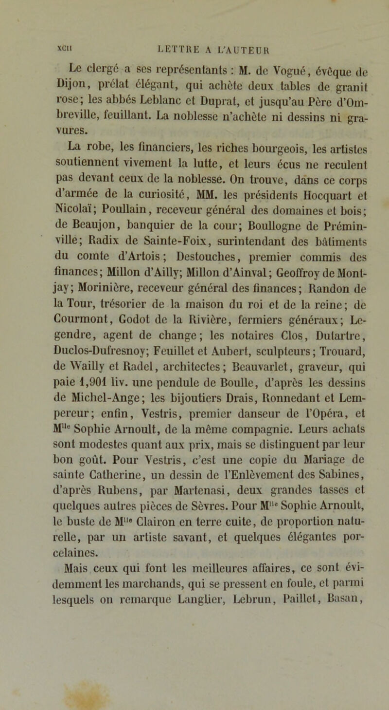 Le clergé a ses représentants ; M. de Vogué, évéque de Dijon, prélat élégant, qui achète deux tables de granit rose ; les abbés Leblanc et Duprat, et jusqu’au Père d’Oin- breville, feuillant. La noblesse n’achète ni dessins ni gra- vures. La robe, les financiers, les riches bourgeois, les artistes soutiennent vivement la lutte, et leurs écus ne reculent pas devant ceux de la noblesse. On trouve, dans ce corps d’armée de la curiosité, MM. les présidents Hocquart et Nicolaï; Poullain, receveur général des domaines et bois; de Beaujon, banquier de la cour; Boullogne de Prémin- ville; Badix de Sainte-Foix, surintendant des batiments du comte d’Artois ; Destouches, premier commis des finances; Millon d’Ailly; Millon d’Ainval; Geoffroy de Mon 1- jay; Morinière, receveur général des finances; Randon de la Tour, trésorier de la maison du roi et de la reine; de Courmont, Godot de la Rivière, fermiers généraux; Le- gendre, agent de change; les notaires Clos, Dutarlre, Duclos-Dufresnoy; Feuillet et Aubert, sculpteurs; Trouard, de Wailly et Radel, architectes ; Beauvarlet, graveur, qui paie 1,901 liv. une pendule de Boulle, d’après les dessins de Michel-Ange; les bijoutiers Drais, Ronnedant et Lem- pereur; enfin, Vestris, premier danseur de l’Opéra, et M“ Sophie Arnoult, de la môme compagnie. Leurs achats sont modestes quant aux prix, mais se distinguent par leur bon goût. Pour Vestris, c’est une copie du Mariage de sainte Catherine, un dessin de l’Enlèvement des Sabines, d’après Rubens, par Martenasi, deux grandes tasses et quelques autres pièces de Sèvres. Pour M® Sophie Arnoult, te buste de M® Clairon en terre cuite, de proportion natu- relle, par un artiste savant, et quelques élégantes por- celaines. Mais ceux qui font les meilleures affaires, ce sont évi- demment les marchands, qui se pressent en foule, et parmi lesquels on remarque Langüer, Lebrun, Paillet, Basan,