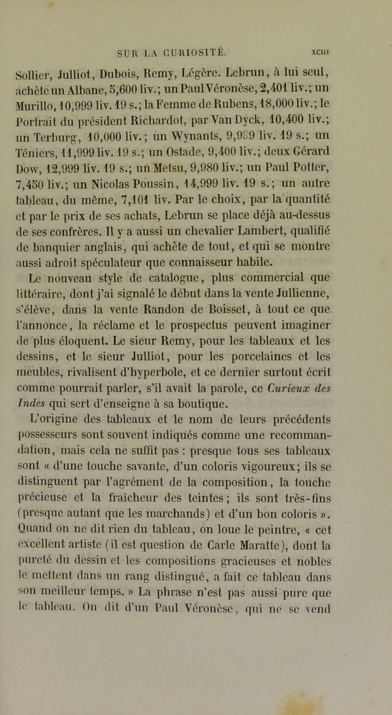 Solliei-, Julliot, Dubois, Rcmy, Légère. Lebrun, à lui seul, Rchcle un Albane, S,600 liv. ; un Paul Véronèse, 2,401 liv. ; un Murillo, 10,999 liv. 19 s.; la Femme de Rubens, 18,000 liv.; le Portrait du président Richardot, parVanDyck, 10,400 liv.; un Terburg, 10,000 liv.; un Wynants, 9,9£9 liv. 19 s.; un Téniers, 11,999liv. 19 s.; un Ostade, 9,400 liv.; deux Gérard Dow, 12,999 liv. 19 s.; un Metsu, 9,980 liv.; un Paul Potter, 7,450 liv.; un Nicolas Poussin, 14,999 lir. 19 s.; un autre tableau, du même, 7,101 liv. Par le choix, par la quantité et par le prix de ses achats, Lebrun se place déjà au-dessus de ses confrères. Il y a aussi un chevalier Lambert, qualifié de banquier anglais, qui achète de tout, et qui se montre aussi adroit spéculateur que connaisseur habile. Le nouveau style de catalogue, plus commercial que littéraire, dont j’ai signalé le début dans la vente Jullienne, s’élève, dans la vente Randon de Roisset, à tout ce que l’annonce, la réclame et le prospectus peuvent imaginer de plus éloquent. Le sieur Remy, pour les tableaux et les dessins, et le sieur Julliot, pour les porcelaines et les meubles, rivalisent d’hyperbole, et ce dernier surtout écrit comme pourrait parler, s’il avait la parole, ce Curieux des Indes qui sert d’enseigne à sa boutique. L’origine des tableaux et le nom de leurs précédents possesseurs sont souvent indiqués comme une recomman- dation , mais cela ne suffit pas : presque tous ses tableaux sont « d’une touche savante, d’un coloris vigoureux ; ils se distinguent par l’agrément de la composition, la touche précieuse et la fraîcheur des teintes; ils sont très-fins (presque autant que les marchands) et d’un bon coloris ». Quand on ne dit rien du tableau, on loue le peintre, « cet excellent artiste (il est question de Carie Maratte), dont la pureté du dessin et les compositions gracieuses et nobles le mettent dans un rang distingué, a fait ce tableau dans son meilleur temps. » La phrase n’est pas aussi pure que le taldeau. On dit d’un Paul Véronèse, qui ne se vend