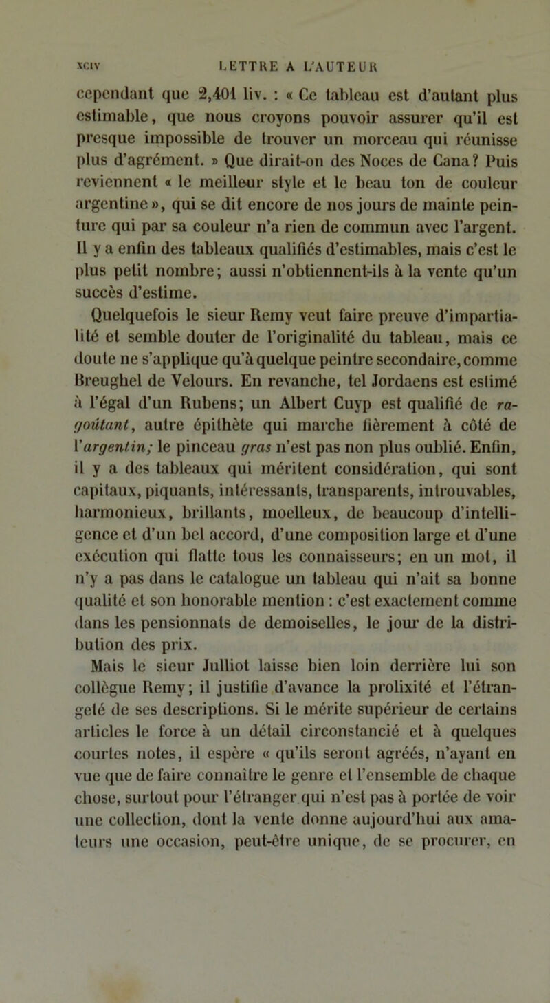 cependant que 2,401 liv. : « Ce tableau est d’autant plus estimable, que nous croyons pouvoir assurer qu’il est presque impossible de trouver un morceau qui réunisse plus d’agrément. » Que dirait-on des Noces de Cana? Puis reviennent « le meilleur style et le beau ton de couleur argentine », qui se dit encore de nos jours de mainte pein- ture qui par sa couleur n’a rien de commun avec l’argent. Il y a enfin des tableaux qualifiés d’estimables, mais c’est le plus petit nombre ; aussi n’obtiennent-ils à la vente qu’un succès d’estime. Quelquefois le sieur Remy veut faire preuve d’impartia- lité et semble douter de l’originalité du tableau, mais ce doute ne s’applique qu’à quelque peintre secondaire, comme Breughel de Velours. En revanche, tel Jordaens est estimé à l’égal d’un Rubens; un Albert Cuyp est qualifié de ra- goûtant, autre épithète qui marche fièrement à côté de \argentin; le pinceau gras n’est pas non plus oublié. Enfin, il y a dos tableaux qui méritent considération, qui sont capitaux, piquants, intéressants, transparents, introuvables, harmonieux, brillants, moelleux, de beaucoup d’intelli- gence et d’un bel accord, d’une composition large et d’une exécution qui flatte tous les connaisseurs; en un mot, il n’y a pas dans le catalogue un tableau qui n’ait sa bonne (jualité et son honorable mention ; c’est exactement comme dans les pensionnats de demoiselles, le jour de la distri- bution des prix. Mais le sieur Julliot laisse bien loin derrière lui son collègue Remy; il justifie d’avance la prolixité et l’étran- geté de ses descriptions. Si le mérite supérieur de certains articles le force à un détail circonstancié et à quelques courtes notes, il espère « qu’ils seront agréés, n’ayant en vue que de faire connaître le genre et l’ensemble de chaque chose, surtout pour l’étranger qui n’est pas à portée de voir une collection, dont la vente donne aujourd’hui aux ama- teurs une occasion, peut-être unique, de se procurer, eu