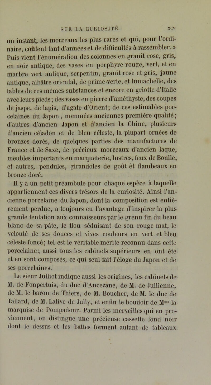 un instant, les moMcaux les plus rares et qui, pour l’ordi- naire, coûtent tant d’années et de difficultés à rassembler. » Puis vient l’énumération des colonnes en granit rose, gris, en noir antique, des vases en porphyre rouge, vert, et en marbre vert antique, serpentin, gi-anit rose et gris, jaune antique, albâtre oriental, de prime-verte, et lumachelle, des tables de ces mômes substances et encore en gi’iotte d’Italie avec leurs pieds ; des vases en pierre d’améthyste, des coupes de jaspe, de lapis, d’agate d’Orient; de ces estimables por- celaines du Japon , nommées anciennes première qualité ; d’autres d’ancien Japon et d’ancien la Chine, plusieurs d’aucieu céladon et de bleu céleste, la plupart ornées de bronzes dorés, de quelques parties des manufactures de France et de Saxe, de précieux morceaux d’ancien laque, meubles importants en marqueterie, lustres, feux de Boulle, et autres, pendules, girandoles de goût ét flambeaux en bronze doré. Il y a un petit préambule pour chaque espèce à laquelle appartiennent ces divers trésors de la curiosité. Ainsi l’an- cienne porcelaine du Japon, dont la composition est entiè- rement perdue, a toujours eu l’avantage d’inspirer la plus grande tentation aux connaisseurs par le grenu fin du beau blanc de sa pâte, le flou séduisant de son rouge mat, le velouté de ses douces et vives couleurs en vert et bleu céleste foncé; tel est le véritable mérite reconnu dans cette porcelaine ; aussi tous les cabinets supérieurs en ont été et en sont composés, ce qui seul fait l’éloge du Japon et de ses porcelaines. Le sieur Julliot indique aussi les origines, les cabinets de M. de Fonpertuis, du duc d’Ancezane, de M. de Jullienne, de M. le baron de Thiers, de M. Boucher, de M. le duc de Tallard, de M. Lalive de Jully, et enfm le boudoir de la marquise de Pompadour. Parmi les mei’veilles qui en pro- viennent, on distingue une précieuse cassette fond noir dont le dessus et les battes forment autant de tableaux