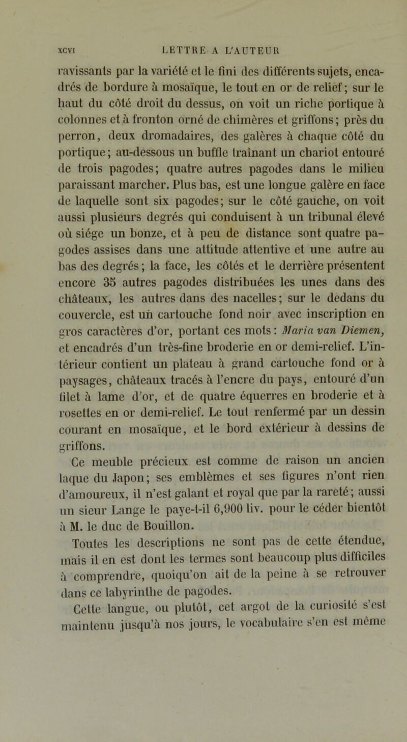 ravissants par la variété et le fini des différents sujets, enca- drés de bordure à mosaïque, le tout en or de relief; sur le haut du côté droit du dessus, on voit un riche portique à colonnes et à fronton orné de chimères et griffons; près du perron, deux dromadaires, des galères à chaque côté du portique; aiwlessous un buffle Iraînant un chariot entouré de trois pagodes; quatre autres pagodes dans le milieu paraissant marcher. Plus bas, est une longue galère en face de laquelle sont six pagodes; sur le côté gauche, on voit aussi plusieurs degrés qui conduisent à un tribunal élevé où siège un bonze, et à peu de distance sont quatre pa- godes assises dans une attitude attentive et une autre au bas des degrés; la face, les côtés et le derrière présentent encore 35 autres pagodes distribuées les unes dans des châteaux, les autres dans des nacelles; sur le dedans du couvercle, est un cartouche fond noir avec inscription en gros caractères d’or, portant ces mots : il/ar/o van Diemen, et encadrés d’un très-fine broderie en or demi-relief. L’in- térieur contient un plateau à grand cartouche fond or à jiaysages, châteaux tracés à l’encre du pays, entouré d’un filet à lame d’or, et de quatre équerres en broderie et à rosettes en or demi-relief. Le tout renfermé par un dessin courant en mosaïque, et le bord extérieur à dessins de griffons. Ce meuble précieux est comme de raison un ancien laque du Japon ; ses emblèmes et ses figures n’ont rien d’amoureux, il n’est galant et royal que par la rareté ; aussi un sieur Lange le paye-t-il 6,900 liv. pour le céder bientôt à M. le duc de Bouillon. Toutes les descriptions ne sont pas de celte étendue, mais il en est dont les termes sont beaucoup plus difficiles à comprendre, quoiqu’on ail de la peine ù se retrouver dans ce labyrinthe de pagodes. Celle langue, ou plutôt, cet argot de la curiosité s’est maintenu jusqu’à nos jours, le vocabulaii-e s’en est même
