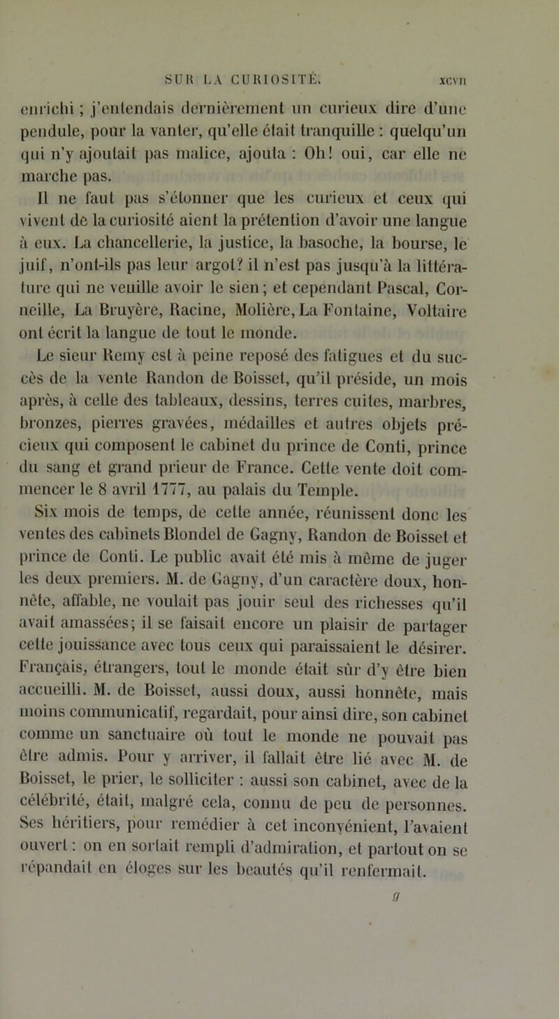 oiiriclü ; j’enteiKlais dernièrement nn curieux dire d’une pendule, pour la vanter, qu’elle était tranquille : quelqu’un qui n’y ajoutait pas malice, ajoula ; Oh! oui, car elle ne marche pas. 11 ne faut pas s’étonuer que les curieux et ceux qui vivent de la curiosité aient la prélention d’avoir une langue à eux. La chancellerie, la justice, la basoche, la bourse, le juif, n’ont-ils pas leur argot? il n’est pas jusqu’à la littéra- ture qui ne veuille avoir le sien; et cependant Pascal, Cor- neille, La Bruyère, Racine, Molière, La Fontaine, Voltaire ont écrit la langue de lout le monde. Le sieur Remy est à peine reposé des fatigues et du suc- cès de la vente Randon de Boisset, qu’il préside, un mois après, à celle des tableaux, dessins, terres cuites, marbres, bronzes, pierres gravées, médailles et aulres objets pré- cieux qui composent le cabinet du prince de Conti, prince du sang et grand prieur de France. Cette vente doit com- mencer le 8 avril 1777, au palais du Temple. Six mois de temps, de cette année, réunissent donc les ventes des cabinets Blondel de Gagny, Randon de Boisset et prince de Conti. Le public avait été mis à même de juger les deux premiers. M. de Gagny, d’un caractère doux, hon- nête, affable, ne voulait pas jouir seul des richesses qu’il avait amassées; il se faisait encore un plaisir de partager cette jouissance avec tous ceux qui paraissaient le désirer. Français, étrangers, tout le monde était sûr d’y être bien accueilli. M. de Boisset, aussi doux, aussi honnête, mais moins communicatif, regardait, pour ainsi dire, son cabinet comme un sanctuaire où tout le monde ne pouvait pas être admis. Pour y arriver, il fallait être lié avec M. de Boisset, le prier, le solliciter : aussi son cabinet, avec de la célébrité, était, malgré cela, connu de peu de personnes. Ses héritiers, pour remédier à cet inconvénient, l’avaient ouvert ; on en sortait rempli d’admiration, et partout on se répandait en éloges sur les beautés qu’il renfermait. a