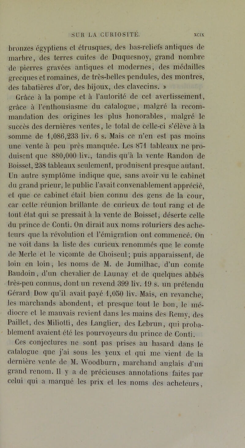l)roiizes égyptiens cl clrusques, des l);is-rcliels antiques de marbre, des terres cuites de Duquesnoy, grand noml)re de pierres gravées antiques et modernes, des médailles grecques et romaines, de très-belles pendules, des montres, des tabatières d’or, des bijoux, des clavecins. » Grâce à la pompe et â l’autorité de cet avertissement, grâce à l’enthousiasme du catalogue, malgré la recom- mandation des origines les plus honorables, malgré le succès des dernières ventes, le total de celle-ci s’élève à la somme de 1,086,233 liv. 6 s. Mais ce n’en est pas moins une vente à peu près manquée. Les 871 tableaux ne pro- duisent que 880,000 liv., tandis qu’à la vente Randon de Boisset, 238 tableaux seulement, produisent presque autant. Un autre symptôme indique que, sans avoir vu le cabinet du grand prieur, le public l’avait convenablement apprécié, et que ce cabinet était bien connu des gens de la cour, car cette réunion brillante de curieux de tout rang cl de tout état qui se pressait à la vente de Boisset, déserte celle du prince de Conti. On dirait aux noms roturiers des ache- teurs que la révolution et l’émigration ont commencé. On ne voit dans la liste des curieux renommés que le comte de Merle et le vicomte de Cboiseul; puis apparaissent, de loin en loin, les noms de M. de .lumilhac, d’un comte Baudoin, d’un chevalier de Launay et de quelques abbés très-peu connus, dont un revend 399 liv. 19 s. un prétendu Gélard Dow qu’il avait payé 1,050 liv. Mais, en revanche, les marchands abondent, et presque tout le bon, le mé- diocre et le mauvais revient dans les mains des Bemy, des Paillet, des Miliotti, des Langlier, des Lebrun, qui proba- blement avaient été les pourvoyeurs du prince de Conti. Ces conjectures ne sont pas prises au hasard dans le catalogue que j’ai sous les yeux et qui me vient de la dernière vente de M. Woodburn, marchand anglais d’un grand renom. 11 y a de précieuses annotations laites par celui qui a marqué les prix et les noms des acheteurs.