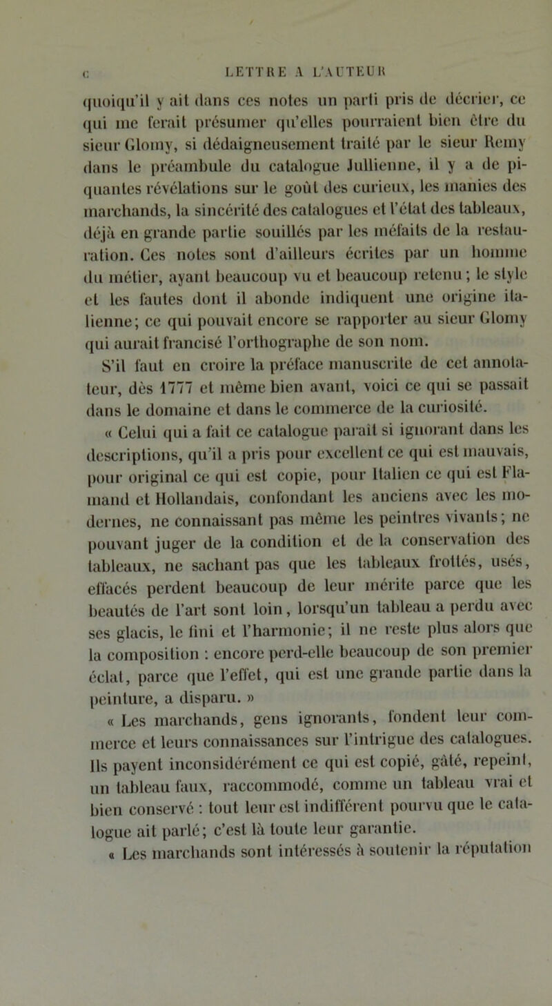 (|Uoi(iii’il y ail dans ces notes un |)arli pris de décrier, ce (lui inc ferait présumer qu’elles pourraient bien être du sieur Glomy, si dédaigneusement traité par le sieur Ilemy dans le préambule du catalogue .lullienne, il y a de pi- quantes révélations sur le goût des curieux, les manies des marchands, la sincéi’ité des catalogues et l’étal des tableaux, déjà en grande partie souillés par les méfaits de la restau- ration. Ces notes sont d’ailleurs écrites par un homme du métier, ayant beaucoup vu et beaucoup retenu; le style et les fautes dont il abonde indiquent une origine ita- lienne; ce qui pouvait encore se rapporter au sieur Glomy qui aurait francisé l’orthographe de son nom. S’il faut en croire la préface manuscrite de cet annota- teur, dès 1777 et même bien avant, voici ce qui se passait dans le domaine et dans le commerce de la curiosité. (( Celui qui a fait ce catalogue parait si ignorant dans les descriptions, qu’il a pris pour excellent ce qui est mauvais, pour original ce qui est copie, pour Italien ce qui est Fla- mand et Hollandais, confondant les anciens avec les mo- dernes, ne connaissant pas même les peintres vivants; ne pouvant juger de la condition et de la conservation des tableaux, ne sachant pas que les tableaux frottés, usés, effacés perdent beaucoup de leur mérite parce que les beautés de l’art sont loin, lorsqu’un tableau a perdu avec ses glacis, le fini et l’harmonie; il ne reste plus alors que la composition ; encore perd-elle beaucoup de son premier éclat, parce que l’efl'et, qui est une grande partie dans la peinture, a disparu. » « Les marchands, gens ignorants, fondent leur com- merce et leurs connaissances sur l’intrigue des catalogues. Ils payent inconsidérément ce qui est copié, gâté, repeini, un tableau faux, raccommodé, comme un tableau vrai et bien conservé ; tout leur est indifférent pourvu que le cata- logue ait parlé; c’est là toute leur garantie. « Les marchands sont intéressés à soutenir la réputation