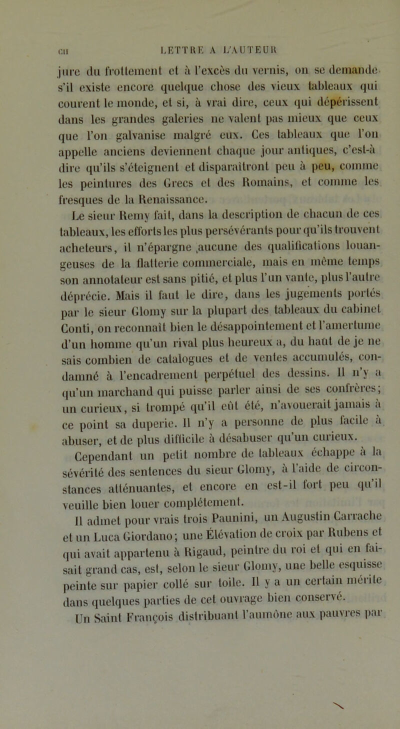 jure (lu IVoUeineiit cl à l’excès du vends, ou se demande- s’il existe encore quel([ue chose des vieux tableaux (lui courent le monde, et si, à vrai dire, ceux (jui dépérissent dans les grandes galeries ne valent pas mieux (}ue ceux que l’on galvanise malgré eux. Ces tableaux que l’on appelle anciens deviennent cluuiue jour anli(iues, c’esl-à dire qu’ils s’éteignent et disparailronl peu à peu, comme les peintures des Grecs et des Romains, et comme les fresques de la Renaissance. Le sieur Reniy fait, dans la description de chacun de ces tableaux, les eflortsles plus persévérants pour(}u’ils trouvent acheteurs, il n’épargne .aucune des qualifications louan- geuses de la tlallerie commerciale, mais en même temps son annotateur est sans pitié, et plus l’un vante, plusl autre déprécie. Mais il faut le dire, dans les jugemeids portés par le sieur Glomy sur la plupart des tableaux du cabinet Conti, on reconnaît bien le désappointement et ramerlume d’un homme (ju’un rival plus heureux a, du hatd de je ne sais combien de catalogues et de ventes accumulés, con- damné à l’encadrement perpétuel des dessins. 11 n’y a (|u’un marchand qui puisse parler ainsi de ses conbèies, un curieux, si trompé (pi’il eût été, n’avouerait jamais à ce point sa duperie. U n’y a personne de plus lacile à abuser, et de plus dillicile à désabuser (pi un curieux. Cependant un petit nombre de lableaux échappe à la sévérité des sentences du sieur Glomy, à l’aide de circon- stances atténuantes, et encore en est-il fort peu qu’d veuille bien louer complètement. 11 admet pour vrais trois Paunini, un Augustin Ganache et un Luca Giordano; une Élévation de croix par Rubens et qui avait appartenu à Rigaud, peintre du roi et (pii en fai- sait grand cas, esl, selon le sieur Glomy, une belle esquisse peinte sur papier collé sur toile. 11 y a un certain mérite dans quelques parties de cet ouvrage bien conservé. Un Saint François distribuant l’aunu'me aux pauvres par