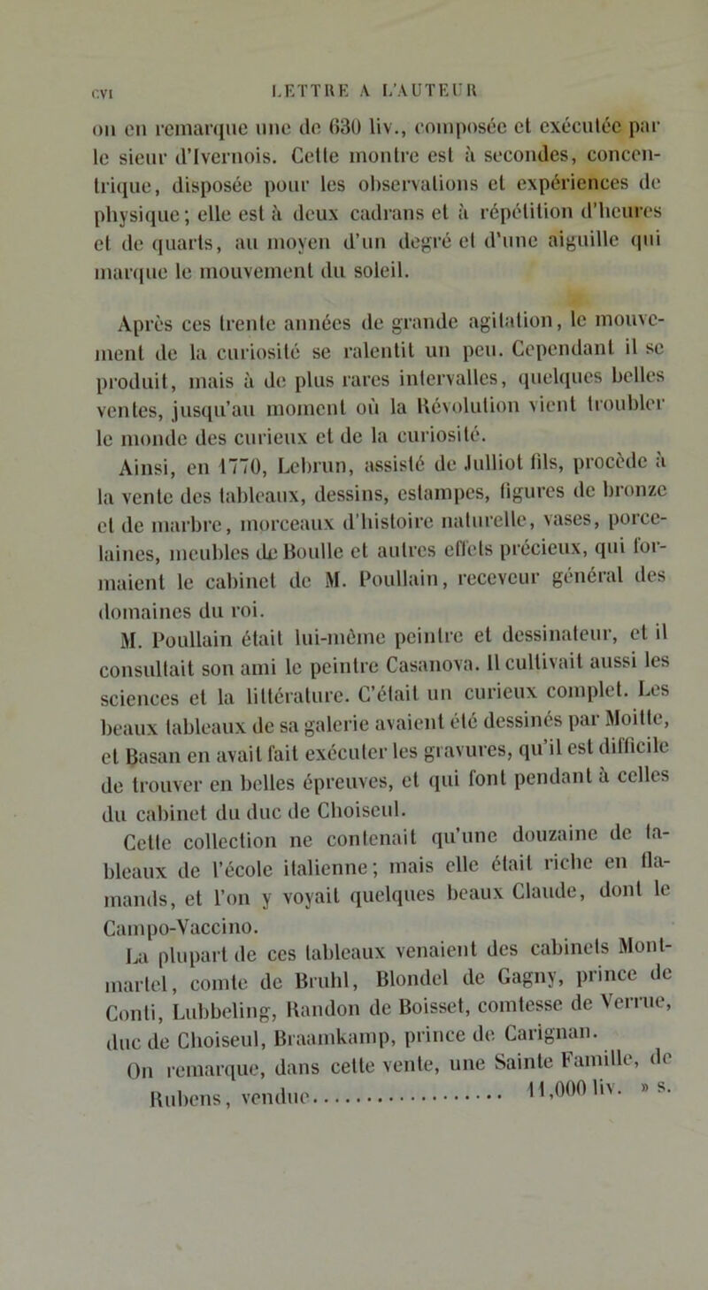 r.vi OU eu i‘enian[ue une do H3ü liv., composée el exéculéc par le sieur d’Iveruois. Celte montre est à secondes, concou- triiiue, disposée pour les observations et expériences de physique ; elle est à deux cadrans et à répétition d’heures et de quarts, au moyen d’un degré et d'une aiguille (pii mar(|ue le mouvement du soleil. Après ces trente années de grande agitation, le mouve- ment de la curiosité se ralentit un peu. Cependant il se produit, mais à de plus rares intervalles, quehiues belles ventes, jusqu’au moment on la llévolulion vient troubler le monde des curieux el de la curiosité. Ainsi, en 1770, Lebrun, assisté de .lulliot tils, procède à la vente des lahlcaux, dessins, estampes, ligures de bronze el de marbre, morceaux d’hisloirc naturelle, vases, poice- laines, meubles dcBoulle et autres eflels précieux, qui loi- maienl le cabinet de M. Poullain, receveur général des domaines du roi. M. Poullain était lui-môme peintre el dessinateur, el il consultait son ami le peintre Casanova. 11 cultivait aussi les sciences et la lilléralurc. C’était un curieux complet. Lls beaux tableaux de sa galerie avaient été dessinés par Moitié, el Basai! en avait fait exécuter les gravures, qu’il est diflicile de trouver en belles épreuves, el (jui font pendant à celles du cabinet du duc de Cboiseul. Celle collection ne contenait qu’une douzaine de la- bleaux de l’école italienne; mais elle était riche en tla- mands, et l’on y voyait quelques beaux Claude, dont le Canqio-Vaccino. La plupart de ces tableaux venaient des cabinets Mont- martel, comte de Brubl, Blondel de Gagny, prince de Conti, Lubbiding, Bandon de Boisset, comtesse de Verrue, duc de Cboiseul, Braamkamp, prince de Carignan. On remarque, dans celte vente, une Sainte Famille, de Bubens, vendue 11,000 liv. » s.