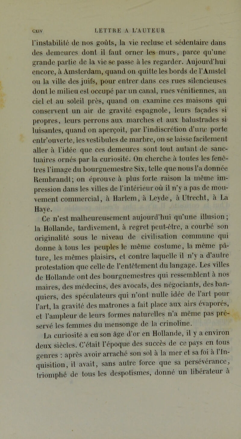 l’instabililé de nos goûts, la vie recluse et sédentaire dans des demeures dont il faut orner les murs, parce qu’une grande partie de la vie se passe à les regarder. Aujourd’hui encore, à Amsterdam, quand on quitte les bords de l’Amstcl ou la ville des juifs, pour entrer dans ces rues silencieuses dont le milieu est occupé par un canal, rues vénitiennes, au ciel et au soleil près, quand on examine ces maisons qui conservent un air de gravité espagnole, leurs fa(,’adcs si propres, leurs perrons aux marches et aux balustrades si luisantes, quand on aperçoit, par l’indiscrétion d’nne poi tc entr’ouverte, les vestibules de marbre, on se laisse facilement aller à l’idée que ces demeures sont tout aidant de sanc- tuaires ornés par la curiosité. On cherche à toutes les fenê- tres l’image du bourguemestre Six, telle que nous l’a donnée llembrandl; on éprouve à plus forte raison la môme im- pression dans les villes de l’intérieur où il n’y a pas de mou- vement commercial, il Harlem, à Leyde, à Utrecht, à I>a Haye. Ce n’est malheureusement aujourd’hui qu’une illusion ; la Hollande, tardivement, ii regret peut-être, a courbé son originalité sous le niveau de civilisation commune qui donne îi tous les peuples le même coslume, la même p;\- lure, les mêmes plaisirs, et contre laquelle il n’y a d’aulre protestation que celle de l’entêtement du langage. Les villes de Hollande ont des bourguemestres qui ressemblent i\ nos maires, des médecins, des avocats, des négociants, des ban- quiers, des spéculateurs qui n’ont nulle idée de l’ai l pour l’art, la gravité des matrones a fait place aux airs évaporés, et l’ampleur de leurs formes naturelles n’a même pas pré- servé les femmes du mensonge de la crinoline. La curiosité a eu son âge d’or en Hollande, il y a environ deux siècles. C’était l’époque des succès de ce pays en tous genres ; après avoir arraché son sol à la mer et sa foi l’In- quisition, il avait, sans autre force que sa persévérance, triomphé de tous les despotismes, donné un libérateur h