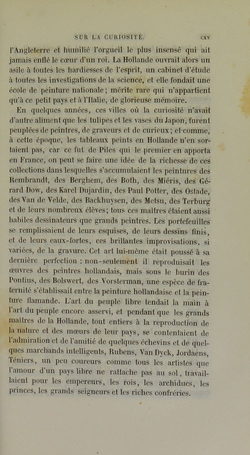 l’AnglcteiTe cl humilié l’orgueil le plus insensé qui ait jamais enflé le cœur d’un roi. La Hollande ouvrait alors un asile à toutes les hardiesses de l’esprit, un cabinet d’étude à toutes les investigations de la science, et elle fondait une école de peinture nationale; mérite rare qui n’appartient qu’à ce petit pays et à l’Ilalie, de glorieuse mémoire. En quelques années, ces villes où la curiosité n’avait d’autre aliment que les tulipes et les vases du Japon, furent peuplées de peintres, de graveurs et de curieux; et-comme, à cette époque, les tableaux peints en Hollande n’en sér- iaient pas, car ce fut de Piles qui le premier en apporta en France, on peut se faire une idée de la richesse de ces collections dans lesquelles s’accumulaient les peintures des Rembrandt, des Berghem, des Both, des Miéris, des Gé- rard Dow, des Karel Dujardin, des Paul Potter, des Oslade, des Van de Velde, des Backhuysen, des Metsn, des Terburg et de leurs nombreux élèves; tous ces maîtres étaient aussi habiles dessinateurs que grands peintres. Les portefeuilles SC remplissaient de leurs esquises, de leurs dessins finis, et de leurs eaux-fortes, ces brillantes improvisations, si variées, de la gravure. Cet art lui-meme était poussé à sa dernière perfection : non-seulement il reproduisait les œuvres des peintres hollandais, mais sous le burin des Pou tins, des BolsAvert, des Vorsterman, une espèce de fra- ternité s’établissait entre la peinture hollandaise et la pein- ture flamande. L’art du peuple libre tendait la main à 1 ait du peuple encore asseiwi, et pendant que les grands maîtres de la Hollande, tout entiers à la reproduction de la nature et des mœurs de leur pays, se contentaient de l’admiration et de l’amitié de quelques échevins et de quel- ques marchands intelligents, Rubens, Van Dyck, Jordaens, Téniers, un peu coureurs comme tous les artistes que t amour d’un pays libre ne rattache pas au sol, travail- laient pour les empereurs, les rois, les archiducs, les princes, les grands seigneurs et les riches confréries.
