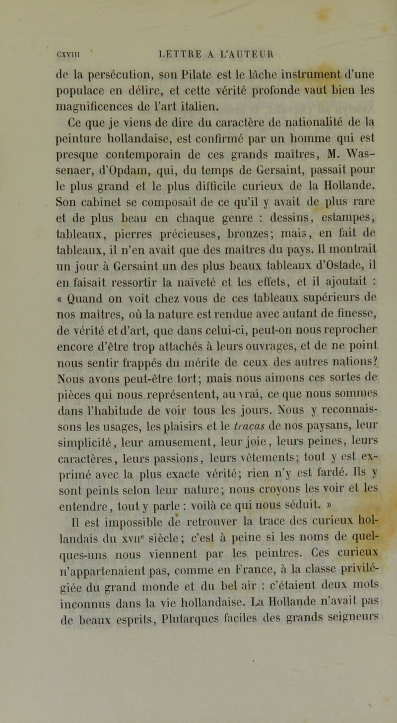 <lo la perséciilion, son Pilate est le li\chc instrument d’une populace en délire, et cette vérité profonde vaut bien les inagniücences de l’art italien. Ce que je viens de dire du caractère de nationalité de la peinture hollandaise, est confirmé par un homme qui est presque contemporain de ces grands maîtres, M. Was- senaer, d’Ûpdam, qui, du temps de Gersaint, passait pour le plus grand et le plus difficile curieux de la Hollande. Son cabinet se composait de ce qu’il y avait de plus rare et de plus beau en chaque genre ; dessins, estampes, tableaux, pierres précieuses, bronzes; mais, en fait de tableaux, il n’en avait que des maîtres du pays. 11 montrait un jour à Gersaint un des plus beaux tableaux d’Ostade, il en faisait ressortir la naïveté et les effets, et il ajoutait : O Quand on voit chez vous de ces tableaux supérieurs de nos maîtres, où la nature est rendue avec autant de finesse, de vérité et d’art, que dans celui-ci, peut-on nous reprocher encore d’être trop attachés à leurs ouvrages, et de ne point nous sentir frappés du mérite de ceux des autres nations? Nous avons peut-être tort; mais nous aimons ces sortes de pièces qui nous représentent, au \rai, ce que nous sommes dans l’habitude de voir tous les joui’s. Nous y reconnais- sons les usages, les plaisirs et le tracas de nos paysans, leur simplicité, leur amusement, leur joie, leurs peines, leurs caractères, leurs passions, leurs vêtements; tout y est ex- primé avec la plus exacte vérité; rien n’y est lardé. Ils y sont peints selon leur nature; nous croyons les voir et les entendre, tout y parle ; voilà ce qui nous séduit. » Il est impossible de retrouver la trace des curieux bol- landais du xvir siècle; c’est à peine si les noms de quel- ques-uns nous viennent par les peintres. Ges curieux n’appartenaient pas, comme en France, a la classe privilé- giée du grand monde et du bel air ; c’étaient deux mots inconnus dans la vie hollandaise. La Hollande n avait pas de heaux esprits, Plutaniues faciles des grands seigneurs
