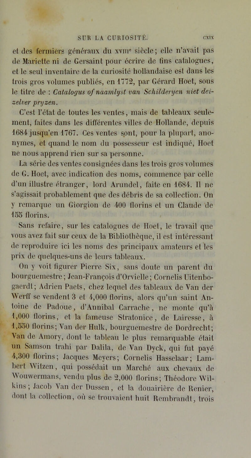 et des l'onnicrs généraux du xviiu siècle; elle n’avail pas de Mariette ni de Gersaint pour écrire de tins catalogues, et le seul inventaire de la curiosité hollandaise est dans les trois gros volumes publiés, en 1772, par Gérard Hoet, sous le titre de : Catalogus of naamlyst van Schilderyen niet dei- zelver pryzen. C’est l’état de toutes les ventes, mais de tableaux seule- ment, faites dans les différentes villes de Hollande, depuis 1684 jusqu’en 1767. Ces ventes sont, pour la plupart, ano- nymes, et quand le nom du possesseur est indiqué, Hoet ne nous apprend rien sur sa personne. La série des ventes consignées dans les trois gros volumes de G. Hoet, avec indication des noms, commence par celle d’un illustre étranger, lord Arundel, faite en 1684. 11 ne s’agissait probablement que des débris de sa collection. On y remarque un Giorgion de 400 florins et un Claude de 165 florins. Sans refaire, sur les catalogues de lloel, le travail que vous avez fait sur ceux de la Bibliotbèque, il est intéressant de reproduire ici les noms des principaux amateurs et les prix de quelques-uns de leurs tableaux. On y voit figurer Pierre Six, sans doute un parent du bourguemestre ; Jean-François d’Orvielle; Cornelis Uitenbo- gaerdt; Adrien Paets, chez lequel des tableaux de Van der Werff se vendent 3 et 4,000 florins, alors qu’un saint An- toine de Padoue, d’Annibal Carrache, ne monte qu’à 1,000 florins, et la fameuse Stratonice, de Lairesse, à 1,550 florins; A'^an der Hulk, bourguemestre de Dordrecht; Van de Amory, dont le tableau le plus remarquable était un Samson trahi par Dalila, de Van Dyck, qui fut payé 4,300 florins; Jacques Meyers; Cornelis Hasselaar; Lam- bei’t Witzen, qui possédait un Marché aux chevaux de Wouwermans, vendu plus de 2,000 florins; Théodore Wil- kins; Jacob Van der Dussen, et la douairière de Renier, dont la collection, ou se trouvaient huit Rembrandt, trois