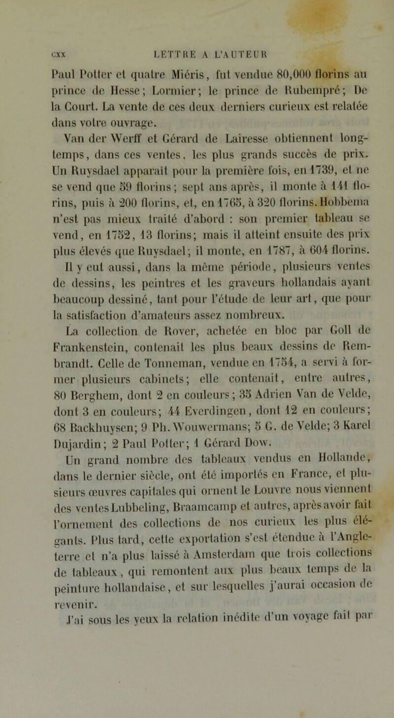 Paul Potier cl quatre Miéris, fut vendue 80,000 florins au prince de Hesse; Lorniier; le prince de Rubeinpré; De la Court. La vente de ces deux derniers curieux est relatée dans votre ouvrage. Van der Werff et Gérard de Lairesse obtiennent long- temps, dans ces ventes, les plus grands succès de prix. Un Ruysdael apparaît pour la première fois, en 1739, et ne se vend (jue S9 florins; sept ans après, il monte à 111 flo- rins, puis à 200 florins, et, en 1765, à 320 florins, llobbema n’est pas mieux traité d’abord ; son premier tableau se vend, en 1752, 13 florins; mais il atteint ensuite des prix plus élevés que Ruysdael; il monte, en 1787, h 604 florins. Il y eut aussi, dans la même période, plusieurs ventes de dessins, les peintres et les graveurs hollandais ayant beaucoup dessiné, tant pour l’élude de leur art, que pour la satisfaction d’amateurs assez nombreux. La collection de Rover, achetée en bloc par Goll de Frankenslein, contenait les plus beaux dessins de Rem- brandt. Celle de Tonneman, vendue en 1754, a servi à for- mer plusieurs cabinets; elle contenait, entre autres, 80 Bergbem, dont 2 en couleurs ; 35 Adrien Van de Velde, dont 3 en couleurs; 44 Everdingen, dont 12 en couleurs; 68 Backbuysen; 9 Pb. Wouwermans; 5 G. de Velde; 3 Karel Dujardin; 2 Patd Potier; 1 Gérard Dow. Un grand nombre des tableaux vendus en Hollande, dans le dernier siècle, ont été importés en t rance, et plu- sieurs œuvres ca[)itales qui ornent le Louvre nous viennent des ventes Lubbeling, Braamcamp et autres, après avoir fait l’ornement des collections de nos curieux les plus élé- gants. Plus tard, celte exportation s’est étendue à l’Angle- terre et n’a plus laissé à Amsterdam que trois collections de tableaux, qui remontent aux plus beaux temps de la peinture hollandaise, et sur lesquelles j’aurai occasion de revenir. J’ai sous les yeux la relation inédite d’un voyage fait par