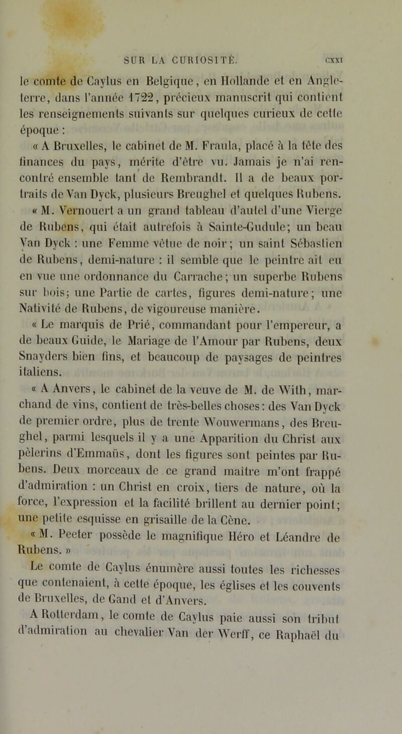 le comte de Caylus en Belgique, en Hollande et en Angle- terre, dans l’année 1722, précieux manuscrit qui contient les renseignements suivants sur quelques curieux de celle époque : « A Biaixelles, le cabinet de M. Fraula, placé à la tôle des finances du pays, mérite d’être vu. .lamais je n’ai ren- contré ensemble tant de Rembrandt. H a de beaux por- Irails de Van Dyck, plusieurs Breugbel et quelques Bubens. « 31. Vernouert a un grand tableau d’autel d’une Vierge de Bubens, qui était autrefois à Sainte-Gudule; un beau Van Dyck : une Femme vêtue de noir; un saint Sébastien de Rubens, demi-nature ; il semble que le peintre ail eu en vue une ordonnance du Carrache; un superbe Rubens sur bois; une Partie de cartes, figures demi-nature; une Nativité de Rubens, de vigoureuse manière. « Le marquis de Prié, commandant pour l’empereur, a de beaux Guide, le 3Iariage de l’Amour par Rubens, deux Snayders bien fins, et beaucoup de paysages de peintres italiens. « A Anvers, le cabinet de la veuve de 31. de With, mar- chand de vins, contient de très-belles choses : des Van Dyck de premier ordre, plus de trente Wouwermans, des Breu- gbel, parmi lesquels il y a une Apparition du Christ aux pèlerins d’Emmaüs, dont les ligures sont peintes par Ru- bens. Deux morceaux de ce grand maître m’ont frappé d’admiration : un Christ en croix, tiers de nature, où la force, l’expression et la facilité brillent au dernier point; une petite esquisse en grisaille de la Cène. «31. Peeter possède le magnifique Héro et Léandre de Rubens. » Le comte de Caylus énumère aussi toutes les richesses que contenaient, fi cette époque, les églises et les couvents de Bruxelles, de Gand et d’Anvers. A Rotterdam, le comte de Caylus paie aussi son tribut d’admiration au chevalier Van der Werff, ce Raphaël du