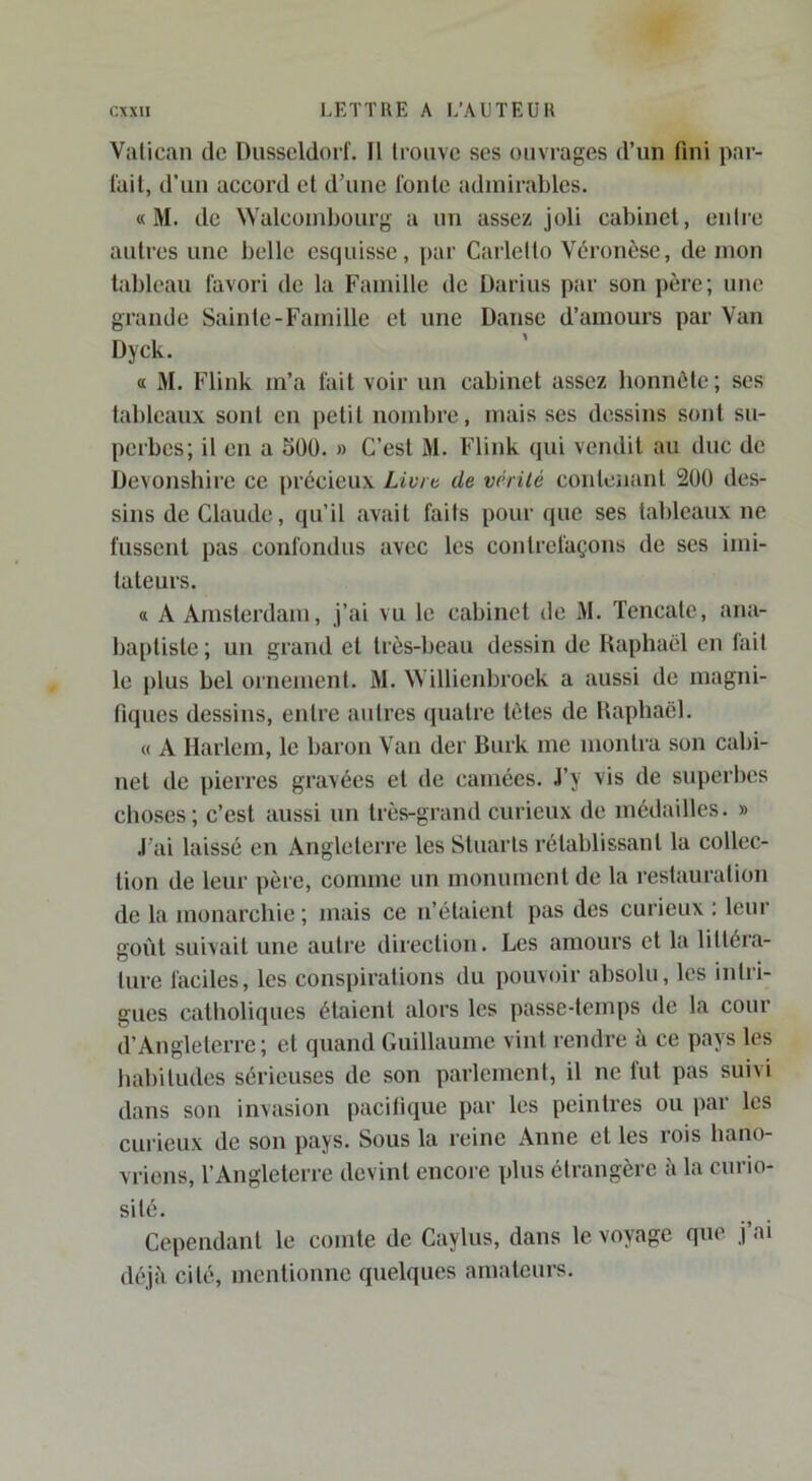Vatican de Dusseldorf. Il trouve ses ouvrages d’un fini par- fait, d’un accord et d’une fonte admirables. « M. de Walcondjourg a un assez joli cabinet, cidre autres une belle esquisse, par Carlelto Véronèse, de mon tableau favori de la Famille de Darius par son père; une grande Sainte-Famille et une Danse d’amours par Van Dyck. a M. Flink m’a fait voir un cabinet assez honnête; ses tableaux sont en petit nombre, mais ses dessins sont su- perbes; il en a 50ü. » C’est M. Flink qui vendit au duc de Devonshirc ce précieux Livra de vérité contenant 200 des- sins de Claude, qu’il avait fails pour que ses tableaux ne fussent pas confondus avec les contrefaçons de ses imi- tateurs. a A Amsterdam, j’ai vu le cabinet de M. Tencate, ana- baptiste ; un grand et très-beau dessin de Raphaël en fait le jilus bel ornement. M. Willienbroek a aussi de magni- fiques dessins, entre autres quatre tètes de Raphaël. « A Harlem, le baron Van der Burk me montra son cabi- net de pierres gravées et de camées. J’y vis de superbes choses; c’est aussi un très-grand curieux de médailles. » J’ai laissé en Angleterre les StuaiTs rétablissant la collec- tion de leur père, comme un monument de la restauration de la monarchie ; mais ce n’étaient pas des curieux ; leur goût suivait une autre direction. Les amours et la littéra- ture faciles, les conspirations du pouvoir absolu, les inlri- gues catholiques étaient alors les passe-temps de la cour d’Angleterre; et quand Guillaume vint rendre à ce pays les babitildes sérieuses de son parlement, il ne lut pas suivi dans son invasion pacifique par les peintres ou par les cui’ieux de son pays. Sous la reine Anne et les rois hano- vrions, l’Angleterre devint encore plus étrangère à la curio- sité. Cependant le comte de Caylus, dans le voyage que j’ai déjà cité, mentionne quelques amateurs.