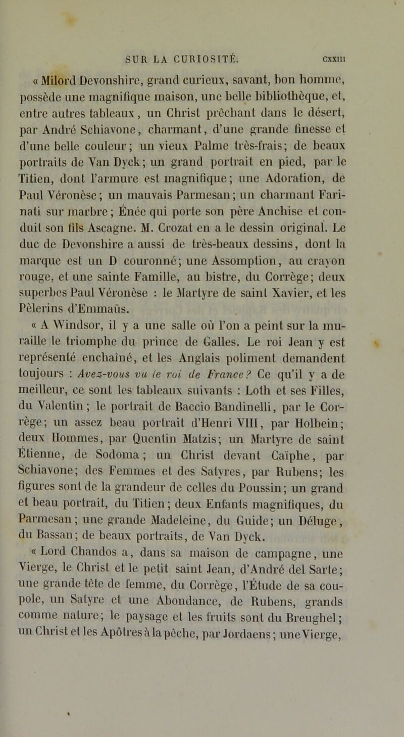 « Milord Devonsliirc, grand curieux, savant, bon hoiuiuo, ))ossède une luagnilique maison, une belle bibliolbèque, et, entre autres tableaux, un Christ prêchant dans le désert, par André Schiavone, charmant, d’une grande finesse et d’une belle couleur; un vieux Palme très-frais; de beaux portraits de Van Dyck; un grand portrait en pied, par le Titien, dont l’armure est magnifique; une Adoration, de Paul Véronèse ; un mauvais Parmesan ; un charmant Fari- nati sur marbre ; Énée qui porte son père Anchise et con- duit son fils Ascagne. M. Crozat en a le dessin original. Le duc de Devonshire a aussi de très-beaux dessins, dont la marque est un D couronné; une Assomption, au crajou rouge, et une sainte Famille, au bistre, du Corrège; deux superbes Paul Véronèse : le Martyre de saint Xavier, et les Pèlerins d’Emmaûs. « A Windsor, il y a une salle où l’on a peint sur la mu- raille le triomphe du prince de Galles. Le roi Jean y est représenté eucbaiué, et les Anglais poliment demandent toujours : Avez-vous vu le roi de France? Ce qu’il y a de meilleur, ce sont les tableaux suivants ; Loth et ses Filles, du Valentin ; le portrait de Baccio Bandinelli, par le Cor- rège; un assez beau portrait d’Henri VIII, par Holbein; deux Hommes, par Quentin Matzis; un Martyre de saint Étienne, de Sodoma ; un Christ devant Caïphe, par Schiavone; des Femmes et des Satyres, par Rubens; les figures sont de la grandeur de celles du Poussin; un grand et beau portrait, du Titien; deux Enfants magnifiques, du Paimesan; une grande Madeleine, du Guide; un Déluge, du Bassan; de beaux portraits, de Van Dyck. « Lord Cbandos a, dans sa maison de campagne, une Vierge, le Christ et le petit saint Jean, d’André del Sarte; une grande tète de femme, du Corrège, l’Étude de sa cou- pole, un Satyre et une Abondance, de Rubens, grands comme nature; le paysage et les fruits sont du Breughel; un Christ et les Apôtres à la pêche, par Jordaens; nneVierge,