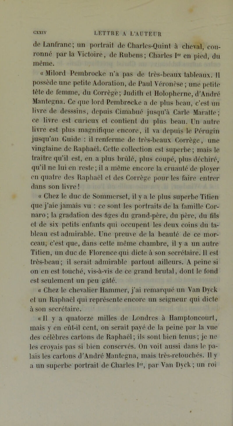 (Ifi LanIVanc; lin porlrail de Charlcs-Quinl à cheval, cou- ronné par la Vicloire, de Hiihens; Charles I” en pied, du même. «Milord Pembrocke n’a pas de Irès-heaiix fahleaux. Il possède une petite Adoration, de Paul Véronèse ; une petite tête de femme, du Corrège; Judith et Holopherne, d’Andi-é Mantegna. Ce que lord Pembrocke a de plus beau, c’est uu livre de desssius, depuis Cimahué jusqu’il Carie Maratte; ce livre est curieux et contient du plus beau. Un autre livre est plus magnifique encore, il va depuis le Pérugin jusqu’au Guide ; il renferme de très-beaux Coirège, une vingtaine de bapbaël. Cette collection est superbe; mais le traître qu’il est, en a plus brûlé, plus coupé, plus déchiré, qu’il ne lui en reste; il a môme encore la cruauté de ployer en quatre des Itapliaël et des Corrège pour les faire entrer dans son livre ! « Chez le duc de Somrnerset, il y a le plus superbe Titien que j’aie jamais vu : ce sont les portraits de la famille Cor- naro; la gradation des Ages du grand-père, du père, du fils cl de six petits enfants qui occupent les deux coins du ta- bleau est admirable. Une preuve de la beauté de ce mor- ceau, c’est que, dans cette môme chambre, il y a un autre Titien, un duc de Florence qui dicte à son secrétaire. 11 est très-beau; il serait admirable partout ailleurs. A peine si on en est touché, vis-à-vis de ce grand brutal, dont le fond est seulement un peu gâté. « Chez le chevalier Hammer, j’ai remarqué un Van Dyck et un Kapbaël qui représente encore un seigneur qui dicte à son secrétaire. «11 y a quatorze milles de Londres à HamptoncourI, mais y en eût-il cent, on serait payé de la peine par la vue des célèbres carions de Raphaël; ils sont bien tenus; je ne les croyais pas si bien conservés. On voit aussi dans le pa- lais les carions d’André Mantegna, mais très-retouebés. 11 y a un superbe portrait de Charles 1, par Van Dyck ; un roi
