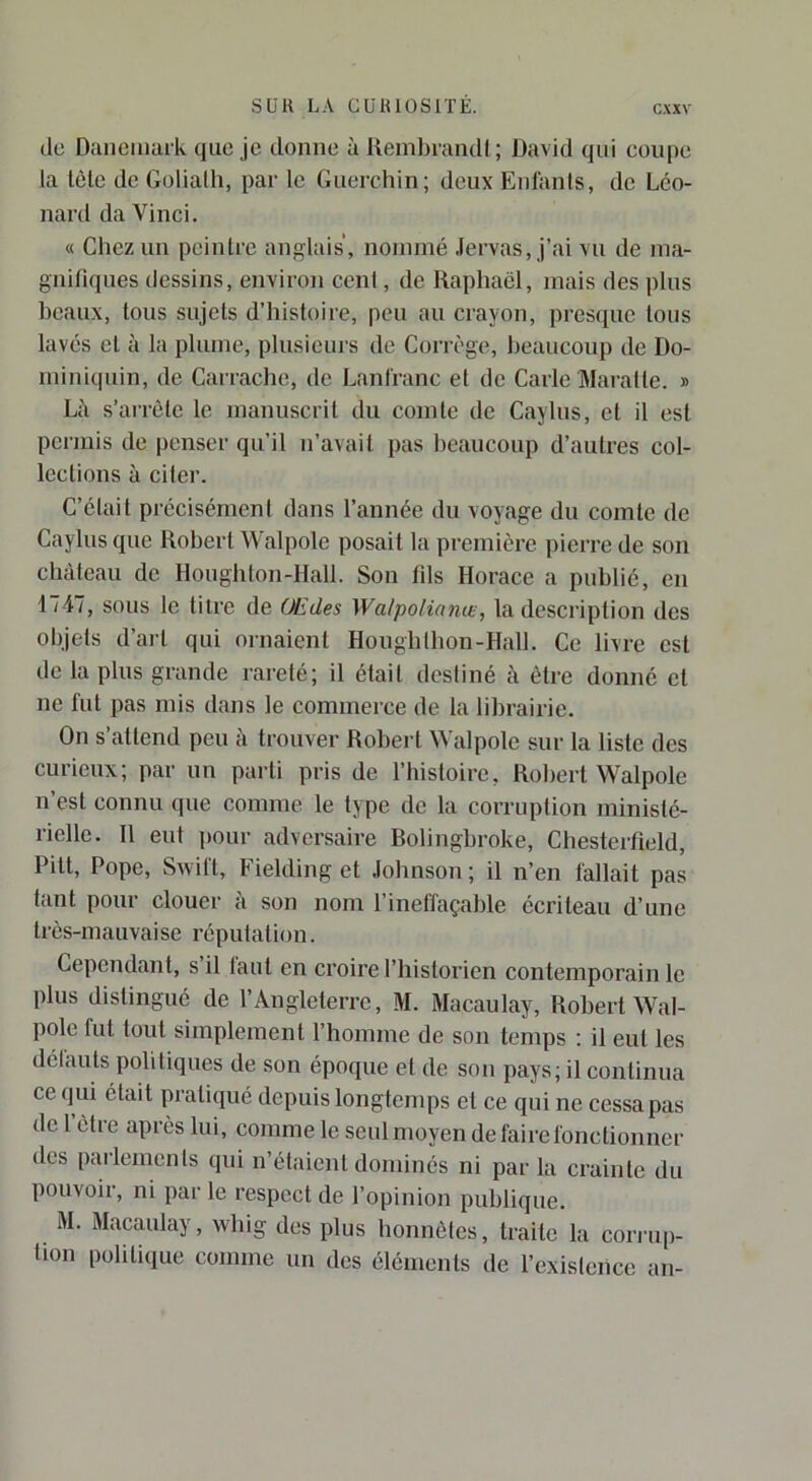 do Danemark que je donne à RembrandI ; David qui coupe la lèle de Goliath, par le Guerchin; deux Enfants, de Leo- nard da Vinci. « Chez un peintre anglais, nommé .lervas, j’ai vu de ma- gnifiques dessins, environ cent, de Raphaël, mais des plus beaux, tous sujets d’histoire, peu au crayon, presque tons lavés et à la plume, plusieurs de Corrège, beaucoup de Do- miniquin, de Carrache, de Lanfranc et de Carie Maralte. » Là s’arrête le manuscrit du comte de Caylus, et il est permis de penser qu’il n’avait pas beaucoup d’autres col- lections à ciler. C’élait précisément dans l’année du voyage du comte de Caylus que Robert Walpole posait la première pierre de son château de Houghlon-Hall. Son fils Horace a publié, en 1747, sous le tilre de Œdes Walpolianæ, la description des objets d’ai-t qui ornaient Houghlbon-Hall. Ce livre est de la plus grande rareté; il était desliné à être donné et ne fut pas mis dans le commerce de la lilirairie. On s’attend peu à trouver Robert àValpole sur la liste des curieux; par un parti pris de l’histoire, Robert Walpole n’est connu que comme, le type de la corruption ministé- rielle. 11 eut pour adversaire Bolingbroke, Chesterfield, Pitt, Pope, Swift, Fielding et Johnson ; il n’en fallait pas tant pour clouer à son nom l’ineffaçable écriteau d’une très-mauvaise réputation. Cependant, s il tant en croire l’historien contemporain le plus distingué de l’Angleterre, M. Macaulay, Robert Wal- pole fut tout simplement l’homme de son temps : il eut les délauts politiques de son époque et de sou pays; il continua ce qui était pratiqué depuis longtemps et ce qui ne cessa pas de 1 être après lui, comme le seul moyen de faire fonctionner des parlements qui n’étaient dominés ni par la crainte du pouvoir, ni par le respect de l’opinion publique. M. Macaulay, wbig des plus honnêtes, traite la corru|)- hon politique comme un des éléments de l’existence an-