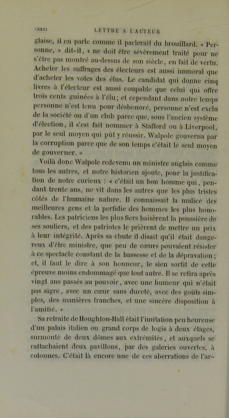 I.KTTHE A L'AUTEÜH glaise, il en [):irle comme il parlerai! du brouillard. « Per- sonne, » dit-il, O ne doit être sévèrement traité pour ne s’étre pas montré au-dessus de son siècle, en fait de vertu. Acheter les suffrages des électeurs est aussi immoral que d acheter les votes des élus. Le candidat qui donne cinq livres à l’électeur est aussi coupable que celui qui offre tiois cents gui nées à l’élu; et cependant dans notre temps personne n’est tenu pour déshonoré, personne n’est exclu de la société ou d un club parce que, sous l’ancien système d’élection, il s’esl fait nommer à Stafford ou à Liverpool, par le seul moyen qui pût y réussir. Walpole gouverna par la corruption pai'ce que de son temps c’était le seul moyen de gouverner, » Voilà donc Walpole redevenu un ministre anglais comme tous les antres, et notre historien ajoute, pour la justifica- tion de notre curieux ; « c’était un bon homme qui, pen- dant tiente ans, ne vit dans les autres que les plus tristes cotés de l’humaine nature. Il connaissait la malice des meilleures gens et la perfidie des hommes les plus hono- rables. Les patriciens les plus fiers baisèrent la poussière de ses souliers, et des patriotes le prièi’cnt de mettre un prix à leur intégrité. Après sa chute il disait qu’il était dange- reux d’élre ministre, que peu de cœurs pouvaient résister à ce spectacle constant de la bassesse et de la dépravation ; et, il faut le dire à son honneur, le sien sortit de cette épreuve moins endommagé que tout autre. Il se retira api-ès vingt ans passés au jjoiivoir, avec une humenr qui n’était [)as aigre, avec un cœur sans dureté, avec des goûts sim- ples, des manières franches, et une sincère disposition à l’amitié. » Sa retraite de Houghton-Hall était l’imitation peu heureuse d’un palais italien ou grand corps de logis à deux étages, surmonté de deux dômes aux extrémités, et auxquels se rattachaient deux pavillons, par des galeries ouvertes, à colonnes. C’était là encore une de ces aberrations de l’ai-