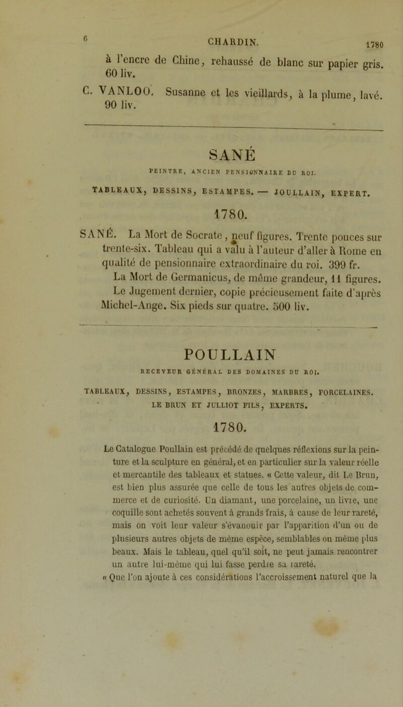 à 1 encre de Chine, rehaussé de blanc sur papier gris. 60 liv. C. VANLOO. Susanne et les vieillards, à la plume, lavé. 90 liv. SANÉ PEINTRE, ANCIEN PENSIONNAIRE BD ROI. TABLEAUX, DESSINS, ESTAMPES. — JOULLAIN, EXPERT. 1780. SANÉ. La Mort de Socrate , neuf figures. Trente pouces sur trente-six. Tableau qui a valu à l’auteur d’aller à Rome en qualité de pensionnaire extraordinaire du roi. 399 fr. La Mort de Germanicus, de même grandeur, il figures. Le Jugement dernier, copie précieusement faite d’après Michel-Ange. Six pieds sur quatre. 500 liv. POULLAIN RECEVEUR GÉNÉRAL DES DOMAINES DD ROI. TABLEAUX, DESSINS, ESTAMPES, BRONZES, MARBRES, PORCELAINES. LE BRUN ET JULL10T FILS, EXPERTS. 1780. Le Catalogue Poullain est précédé de quelques réflexions sur la pein- ture et la sculpture en général, et en particulier sur la valeur réelle et mercantile des tableaux et statues. « Cette valeur, dit Le Brun, est bien plus assurée que celle de tous les autres objets de com- merce et de curiosité. Cn diamant, une porcelaine, un livie, une coquille sont achetés souvent à grands frais, à cause de leur rareté, mais on voit leur valeur s'évanouir par l’apparition d’un ou de plusieurs autres objets de même espèce, semblables ou même plus beaux. Mais le t;ibleau, quel qu’il soit, ne peut jamais rencontrer un autre lui-mème qui lui fasse perdie sa îareté. « Que l’on ajoute à ces considérations l’accroissement naturel que la