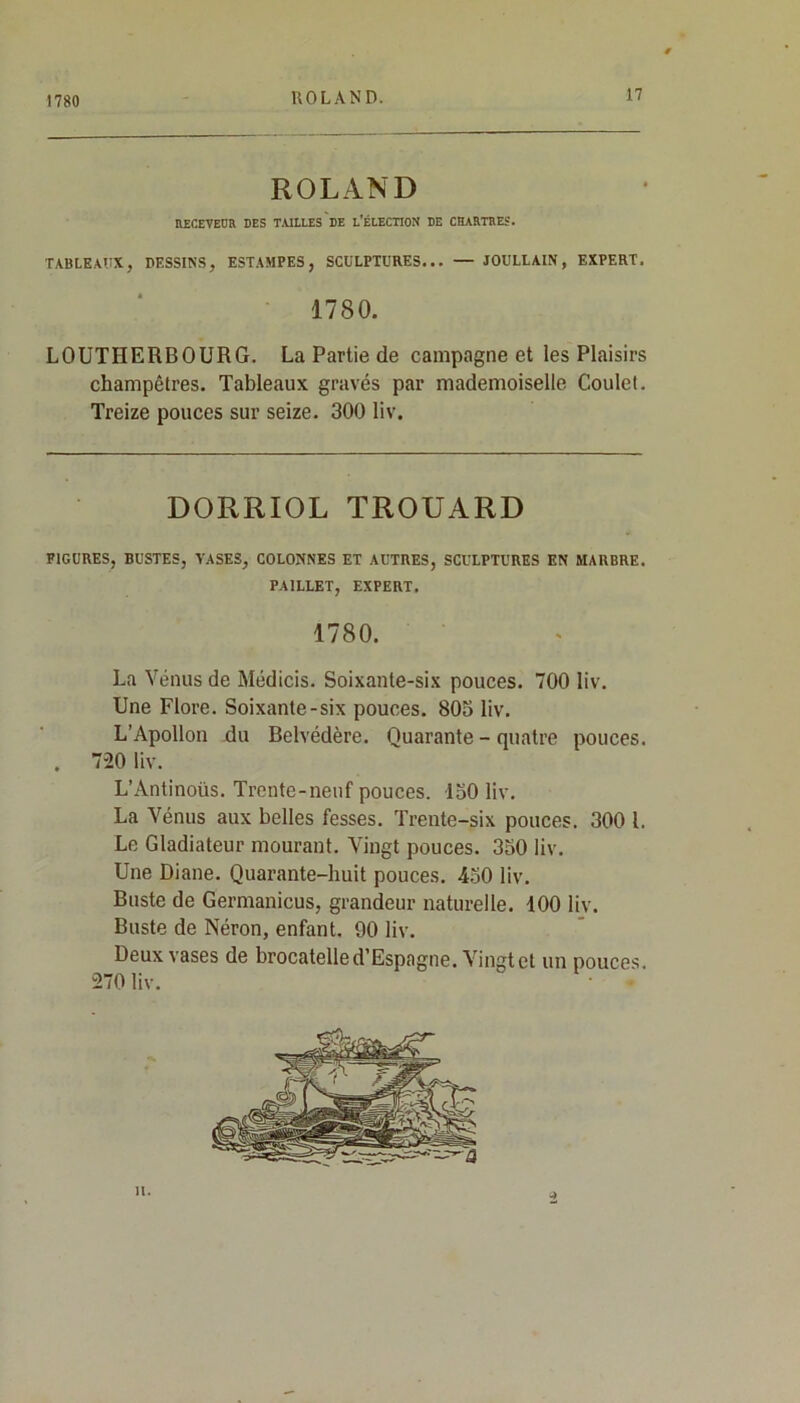 1780 ROLAND RECEVEUR DES TAILLES DE L’ÉLECTION DE CHARTRES. TABLEAUX, DESSINS, ESTAMPES, SCULPTURES... — JOULLAIN, EXPERT. 1780. LOUTIIERBOURG. La Partie de campagne et les Plaisirs champêtres. Tableaux gravés par mademoiselle Coulet. Treize pouces sur seize. 300 liv. DORRIOL TROUARD FIGURES, BUSTES, YASES, COLONNES ET AUTRES, SCULPTURES EN MARBRE. PAILLET, EXPERT. 1780. La Vénus de Médicis. Soixante-six pouces. 700 liv. Une Flore. Soixante-six pouces. 803 liv. L’Apollon du Belvédère. Quarante - quatre pouces. . 720 liv. L’Ântinoüs. Trente-neuf pouces. 130 liv. La Vénus aux belles fesses. Trente-six pouces. 300 l. Le Gladiateur mourant. Vingt pouces. 330 liv. Une Diane. Quarante-huit pouces. 450 liv. Buste de Germanicus, grandeur naturelle. 100 liv. Buste de Néron, enfant. 90 liv. Deux vases de brocatelle d’Espagne. Vingt et un pouces. 270 liv. H.