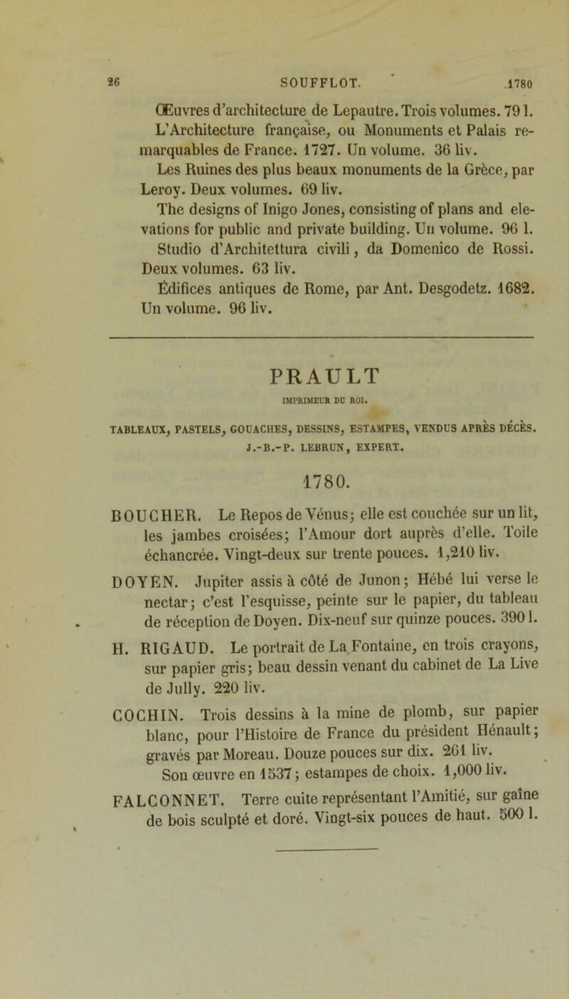 Œuvres d’architecture de Lepautre. Trois volumes. 791. L’Architecture française, ou Monuments et Palais re- marquables de France. 1727. Un volume. 36 liv. Les Ruines des plus beaux monuments de la Grèce, par Leroy. Deux volumes. 69 liv. The designs of Inigo Jones, consisting of plans and élé- vations for public and private building. Un volume. 96 1. Studio d’Architettura civili, da Domenico de Rossi. Deux volumes. 63 liv. Édifices antiques de Rome, par Ant. Desgodetz. 1682. Un volume. 96 liv. PRAULT IMPRIMEUR DU ROI. TABLEAUX, PASTELS, GOUACHES, DESSINS, ESTAMPES, VENDUS APRES DECES. J.-B.-P. LEBRUN, EXPERT. 1780. BOUCHER. Le Repos de Vénus; elle est couchée sur un lit, les jambes croisées; l’Amour dort auprès d’elle. Toile échancrée. Vingt-deux sur trente pouces. 1,210 liv. DOYEN. Jupiter assis à côté de Junon; Hébé lui verse le nectar; c’est l’esquisse, peinte sur le papier, du tableau de réception de Doyen. Dix-neuf sur quinze pouces. 3901. H. RIG AUD. Le portrait de La Fontaine, en trois crayons, sur papier gris; beau dessin venant du cabinet de La Live de Jully. 220 liv. CO CH IN. Trois dessins à la mine de plomb, sur papier blanc, pour l’Histoire de France du président Hénault ; gravés par Moreau. Douze pouces sur dix. 261 liv. Son œuvre en 1537 ; estampes de choix. 1,000 liv. FALCONNET. Terre cuite représentant l’Amitié, sur gaine de bois sculpté et doré. Vingt-six pouces de haut. 500 1.