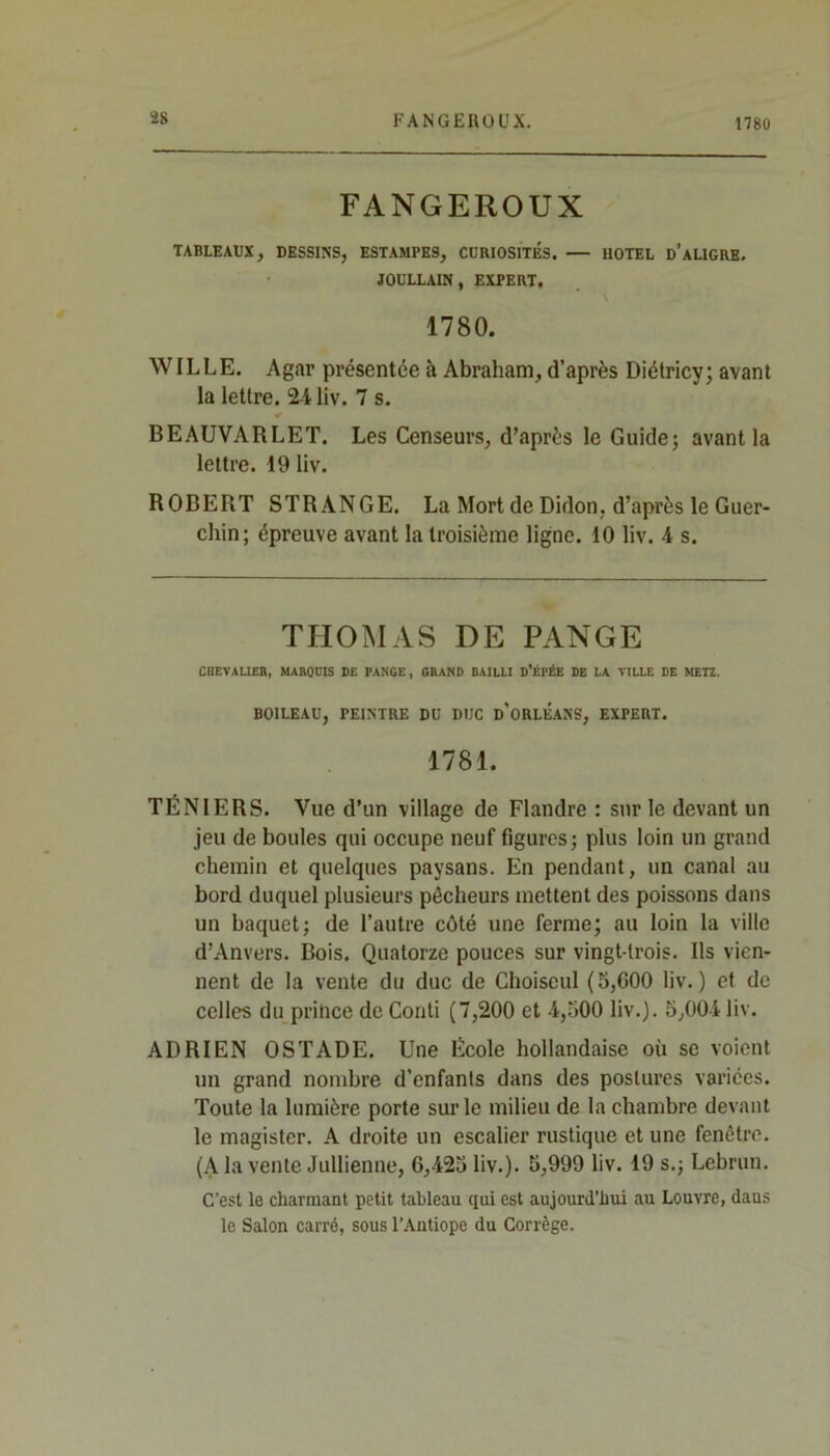 FANGEROUX. 1780 FANGEROUX TABLEAUX, DESSINS, ESTAMPES, CURIOSITES. HOTEL d’aLIGRE. JOULLAIN, EXPERT. 1780. WILLE. Agar présentée à Abraham, d’après Diétricy; avant la lettre. 24 liv. 7 s. BEAUVARLET. Les Censeurs, d’après le Guide; avant la lettre. 19 liv. ROBERT STRÀNGE. La Mort de Didon, d’après le Guer- chin; épreuve avant la troisième ligne. 10 liv. 4 s. THOMAS DE PANGE CHEVALIER, MARQUIS DE PANGE, GRAND DAILLI D’ÉPÉE DE LA VILLE DE METZ. BOILEAU, PEINTRE DU DUC D'ORLEANS, EXPERT. 1781. TÉN1ERS. Vue d’un village de Flandre : sur le devant un jeu de boules qui occupe neuf figures; plus loin un grand chemin et quelques paysans. En pendant, un canal au bord duquel plusieurs pêcheurs mettent des poissons dans un baquet; de l’autre côté une ferme; au loin la ville d’Anvers. Bois. Quatorze pouces sur vingt-trois. Ils vien- nent de la vente du duc de Choiseul (5,600 liv.) et de celles du prince de Coati (7,200 et 4,500 liv.). 5,004 liv. ADRIEN OSTADE. Une École hollandaise où se voient un grand nombre d’enfants dans des postures variées. Toute la lumière porte sur le milieu de la chambre devant le magister. A droite un escalier rustique et une fenêtre. (A la vente Jullienne, 6,425 liv.). 5,999 liv. 19 s.; Lebrun. C’est le charmant petit tableau qui est aujourd’hui au Louvre, dans le Salon carré, sous l’Antiope du Corrège.