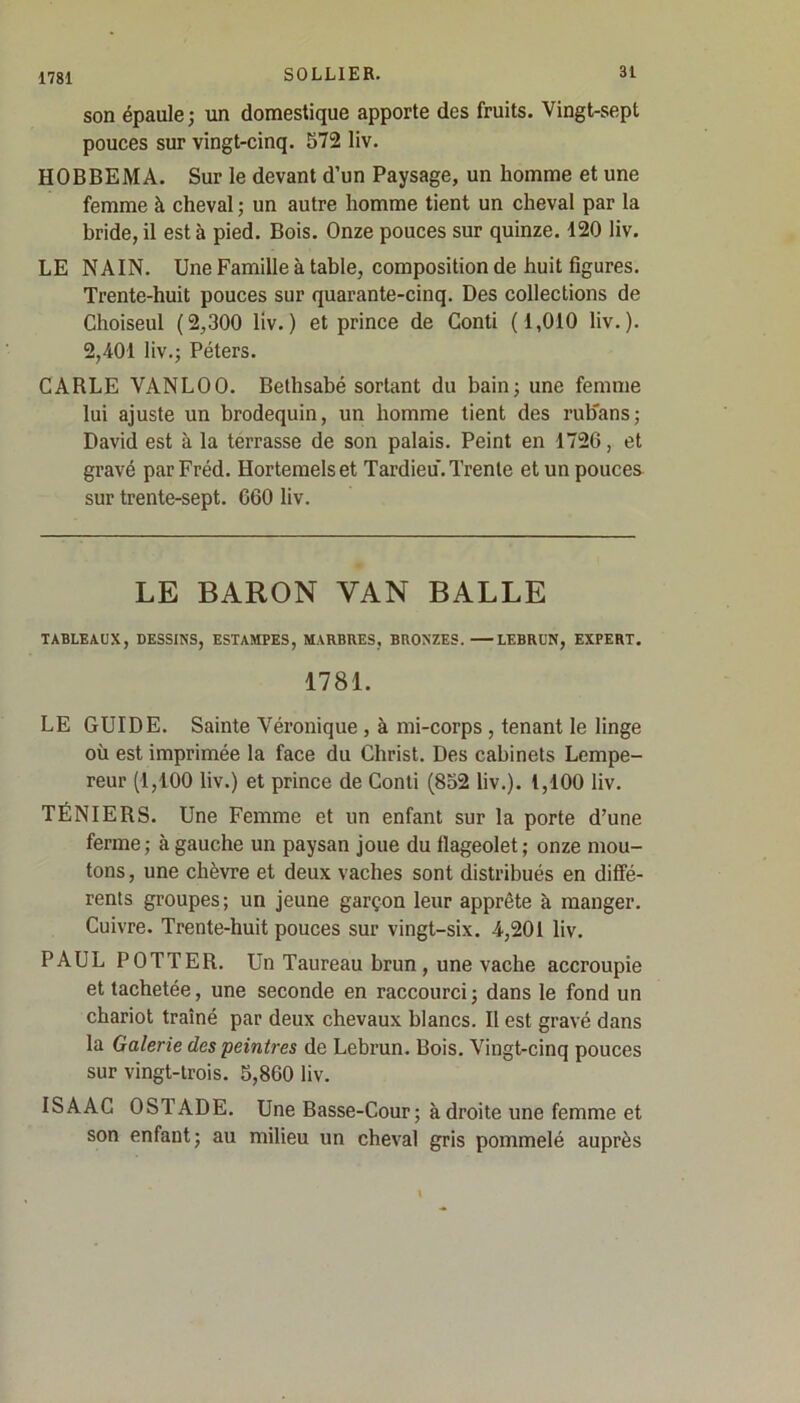 1781 son épaule ; un domestique apporte des fruits. Vingt-sept pouces sur vingt-cinq. 572 liv. HOBBEMA. Sur le devant d’un Paysage, un homme et une femme à cheval ; un autre homme tient un cheval par la bride, il esté pied. Bois. Onze pouces sur quinze. 120 liv. LE NAIN. Une Famille à table, composition de huit figures. Trente-huit pouces sur quarante-cinq. Des collections de Choiseul (2,300 liv.) et prince de Conti (1,010 liv.). 2,401 liv.; Péters. CARLE VANLOO. Bethsabé sortant du bain; une femme lui ajuste un brodequin, un homme tient des rub'ans; David est à la terrasse de son palais. Peint en 1726, et gravé parFréd. Hortemelset Tardieu.Trente et un pouces sur trente-sept. 660 liv. LE BARON VAN BALLE TABLEAUX, DESSINS, ESTAMPES, MARBRES, BRONZES. LEBRUN, EXPERT. 1781. LE GUIDE. Sainte Véronique , à mi-corps , tenant le linge où est imprimée la face du Christ. Des cabinets Lempe- reur (1,100 liv.) et prince de Conti (852 liv.). 1,100 liv. TÉNIERS. Une Femme et un enfant sur la porte d’une ferme; à gauche un paysan joue du flageolet; onze mou- tons , une chèvre et deux vaches sont distribués en diffé- rents groupes ; un jeune garçon leur apprête à manger. Cuivre. Trente-huit pouces sur vingt-six. 4,201 liv. PAUL POTTER. Un Taureau brun , une vache accroupie et tachetée, une seconde en raccourci; dans le fond un chariot traîné par deux chevaux blancs. Il est gravé dans la Galerie des peintres de Lebrun. Bois. Vingt-cinq pouces sur vingt-trois. 5,860 liv. ISAAC OSTADE. Une Basse-Cour ; à droite une femme et son enfant; au milieu un cheval gris pommelé auprès