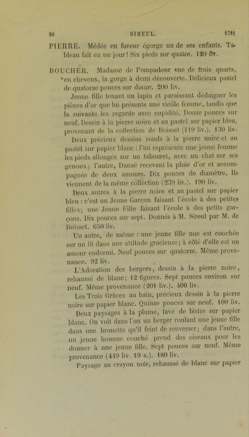 PIERRE. Médée en fureur égorge un de ses enfants. Ta^ bleau fait en un jour! Six pieds sur quatre. 120 Ht. BOUCHER. Madame de Pompadour vue de trois quarts, •en cheveux, la gorge à demi découverte. Délicieux pastel de quatorze pouces sur douze. 200 liv. Jeune tille tenant un lapin et paraissant dédaigner les pièces d’or que lui présente une vieille femme, tandis que la suivante les regarde avec cupidité. Douze pouces sur neuf. Dessin à la pierre noire et au pastel sur papier bleu, provenant de la collection de Boisset (119 liv.). 130 liv- Deux précieux dessins ronds à la pierre noire et au pastel sur papier blanc : l’un représente une jeune femme les pieds allongés sur un tabouret, avec un chat sur ses genoux; l’autre, Danaë recevant la pluie d’or et accom- pagnée de deux amours. Dix pouces de diamètre. Us viennent de la même collection (239 liv.). 190 liv. Deux autres à la pierre noire et au pastel sur papier bleu : c’est un Jeune Garçon faisant l’école à des petites filles; une Jeune Fille faisant l’école à des petits gar- çons. Dix pouces sur sept. Donnés à M. Sireul par M. de Boisset. 650 liv. Un autre, de même : une jeune fille nue est couchée sur un lit dans une attitude gracieuse ; à côté d’elle est un amour endormi. Neuf pouces sur quatorze. Même prove- nance. 92 liv. L’Adoration des bergers, dessin à la pierre noire, rehaussé de blanc; 12 figures. Sept pouces environ sur neuf. Même provenance (201 liv.). 100 liv. Les Trois Grâces au bain, précieux dessin à la pierre noire sur papier blanc. Quinze pouces sur neuf. 100 liv. Deux paysages à la plume, lavé de bistre sur papier blanc. On voit dans l’un un berger roulant une jeune fille dans une brouette qu’il feint de renverser; dans l’autre, un jeune homme couché prend des oiseaux pour les donner à une jeune fille. Sept pouces sur neuf. Même provenance (M9 liv. 19 s.). 180 liv. Paysage au crayon noir, rehaussé de blanc sur papier