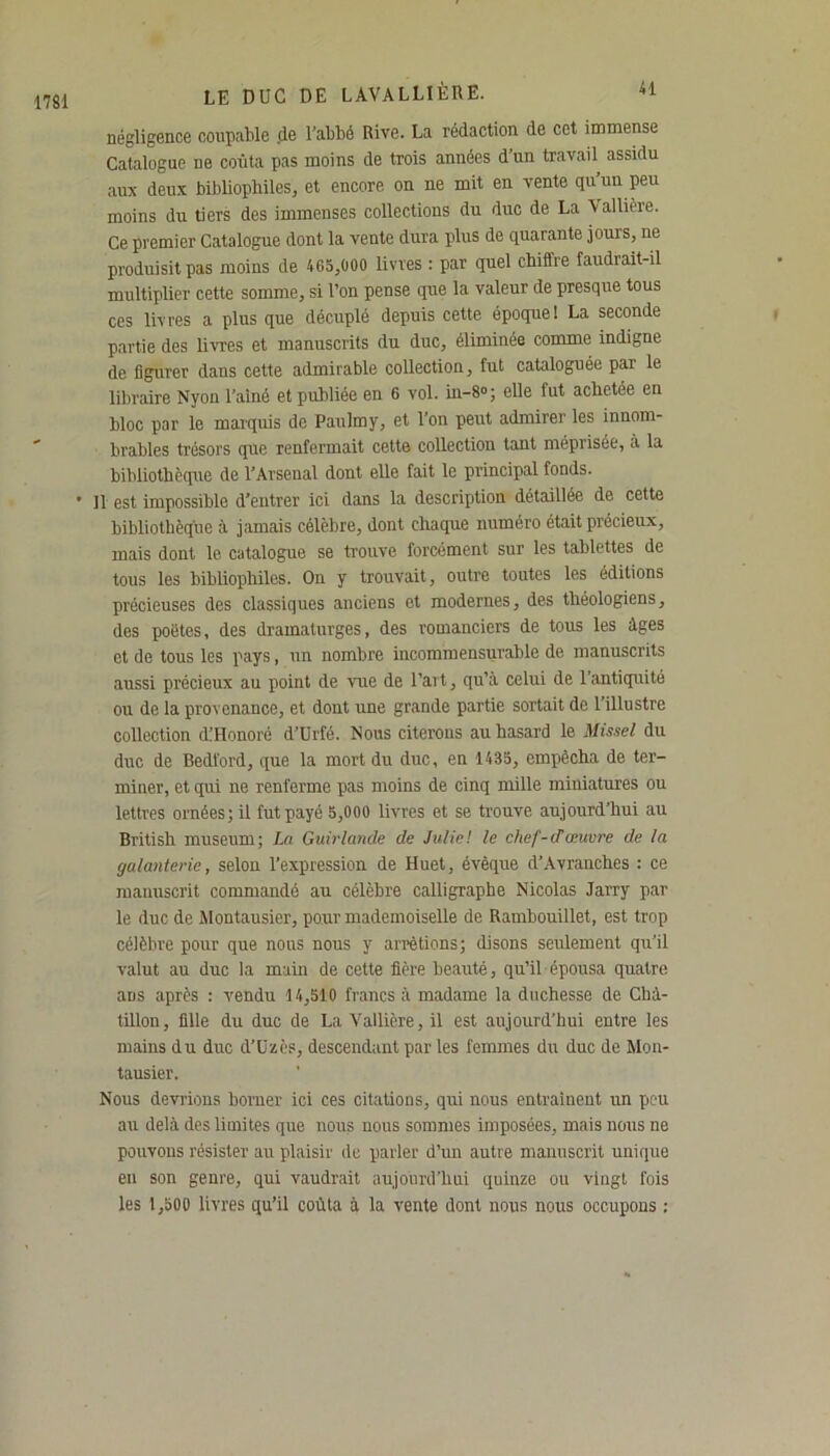 1781 négligence coupable de l'abbé Rive. La rédaction de cet immense Catalogue ne coûta pas moins de trois années d’un travail assidu aux deux bibliophiles, et encore on ne mit en vente qu’un peu moins du tiers des immenses collections du duc de La \ altière. Ce premier Catalogue dont la vente dura plus de quarante jours, ne produisit pas moins de 465,000 livres : par quel chiflre faudrait-il multiplier cette somme, si l’on pense que la valeur de presque tous ces livres a plus que décuplé depuis cette époque! La seconde partie des livres et manuscrits du duc, éliminée comme indigne de figurer dans cette admirable collection, fut cataloguée par le libraire Nyon l’aîné et publiée en 6 vol. in-8°; elle fut achetée en bloc par le marquis de Paulmy, et l’on peut admirer les innom- brables trésors que renfermait cette collection tant méprisée, à la bibliothèque de l’Arsenal dont elle fait le principal fonds. • 11 est impossible d’entrer ici dans la description détaillée de cette bibliothèque à jamais célèbre, dont chaque numéro était précieux, mais dont le catalogue se trouve forcement sur les tablettes de tous les bibliophiles. On y trouvait, outre toutes les éditions précieuses des classiques anciens et modernes, des théologiens, des poètes, des dramaturges, des romanciers de tous les âges et de tous les pays, un nombre incommensurable de manuscrits aussi précieux au point de vue de l’art, qu’à celui de l’antiquité ou de la provenance, et dont une grande partie sortait de l’illustre collection (L’Honoré d’Urfé. Nous citerons au hasard le Missel du duc de Bedford, que la mort du duc, en 1435, empêcha de ter- miner, et qui ne renferme pas moins de cinq mille miniatures ou lettres ornées; il fut payé 5,000 livres et se trouve aujourd’hui au British muséum; La Guirlande de Julie! le chef-d’œuvre de la galanterie, selon l’expression de Huet, évêque d’Avranches : ce manuscrit commandé au célèbre calligraphe Nicolas Jarry par le duc de Montausier, pour mademoiselle de Rambouillet, est trop célèbre pour que nous nous y arrêtions; disons seulement qu’il valut au duc la main de cette fière beauté, qu’il épousa quatre ans après : vendu 14,510 francs à madame la duchesse de Clià- tillon, fille du duc de La Vallière, il est aujourd’hui entre les mains du duc d’Uzès, descendant par les femmes du duc de Mon- tausier. Nous devrions borner ici ces citations, qui nous entraînent un peu au delà des limites que nous nous sommes imposées, mais nous ne pouvons résister au plaisir de parler d’un autre manuscrit unique en son genre, qui vaudrait aujourd’hui quinze ou vingt fois les 1,500 livres qu’il coûta à la vente dont nous nous occupons :