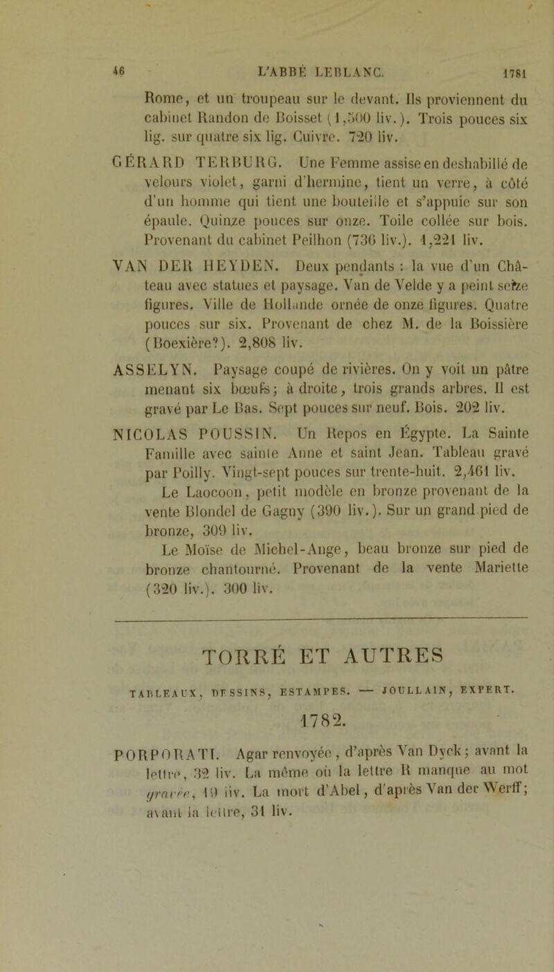 / Rome, et un troupeau sur le devant. Ils proviennent du cabinet Randon do Boisset ( 1,500 liv. ). Trois pouces six lig. sur quatre six lig. Cuivre. 720 liv. GÉRARD TERBURG. Une Femme assise en déshabillé de velours violet, garni d’hermine, tient un verre, à côté d'un homme qui tient une bouteille et s’appuie sur son épaule. Quinze pouces sur onze. Toile collée sur bois. Provenant du cabinet Peilhon (730 liv.). 1,221 liv. VAN DER HEYDEN. Deux pendants : la vue d’un Châ- teau avec statues et paysage. Van de Velde y a peint setee figures. Ville de Hollande ornée de onze figures. Quatre pouces sur six. Provenant de chez M. de la Boissière (Boexière?). 2,808 liv. ASSELYN. Paysage coupé de rivières. On y voit un pâtre menant six bœufs; adroite, trois grands arbres. Il est gravé par Le Bas. Sept pouces sur neuf. Bois. 202 liv. NICOLAS POUSSIN. Un Repos en Égypte. La Sainte Famille avec sainte Anne et saint Jean. Tableau gravé par Poilly. Vingt-sept pouces sur trente-huit. 2,461 liv. Le Laocoon. petit modèle en bronze provenant de la vente Blondel de Gagny (390 liv.). Sur un grand pied de bronze, 309 liv. Le Moïse de Michel-Ange, beau bronze sur pied de bronze chantourné. Provenant de la vente Mariette (320 liv.). 300 liv. TORRÉ ET AUTRES TABLEAUX, DESSINS, E ST AM P ES. — JOULLA1N, EXPERT. 1782. P O R P O R A TI. Agar renvoyée , d’après Van Dyek ; avant la lettre, 32 liv. La même oit la lettre R manque au mot yravre, 19 iiv. La mort d’Abel, d'après Van der Werff ; a\anl ia lettre, 34 liv.