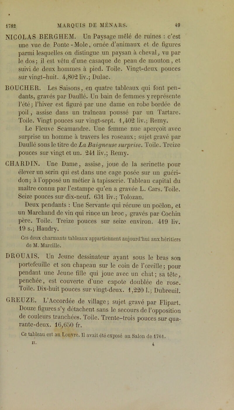 NICOLAS BERGHEM. Un Paysage raélé de ruines : c’est une vue de Ponte-Mole, ornée d’animaux et de figures parmi lesquelles on distingue un paysan à cheval, vu par le dos; il est vêtu d’une casaque de peau de mouton, et suivi de deux hommes à pied. Toile. Vingt-deux pouces sur vingt-huit. 4,802 liv.; Dulac. BOUCHER. Les Saisons, en quatre tableaux qui font pen- dants, gravés par Daullé. Un bain de femmes y représente l’été; l’hiver est figuré par une dame en robe bordée de poil, assise dans un traîneau poussé par un Tartare. Toile. Vingt pouces sur vingt-sept. 1,402 liv.; Remy. Le Fleuve Scamandre. Une femme nue aperçoit avec surprise un homme à travers les roseaux; sujet gravé par Daullé sous le titre de La Baigneuse surprise. Toile. Treize pouces sur vingt et un. 241 liv.; Remy. CHARDIN. Une Dame, assise, joue de la serinette pour élever un serin qui est dans une cage posée sur un guéri- don; à l’opposé un métier à tapisserie. Tableau capital du maître connu par l’estampe qu’en a gravée L. Cars. Toile. Seize pouces sur dix-neuf. 631 liv.; Tolozan. Deux pendants : Une Servante qui récur-e un poêlon, et un Marchand de vin qui rince un broc, gravés par Cochin père. Toile. Treize pouces sur seize environ. 419 liv. 19 s.; Haudry. Ces deux charmants tableaux appartiennent aujourd’hui aux héritiers de M. Marcille. DROUAIS. Un Jeune dessinateur ayant sous le bras son portefeuille et son chapeau sur le coin de l’oreille; pour pendant une Jeune fille qui joue avec un chat; sa tête, penchée, est couverte d’une capote doublée de rose. Toile. Dix-huit pouces sur vingt-deux. 1,220 L; Dubreuii. GREUZE. L’Accordée de village; sujet gravé par Flipart. Douze figures s’y détachent sans le secours de l’opposition de couleurs tranchées. Toile. Trente-trois pouces sur qua- rante-deux. 10,650 fr. Ce tableau est au Louvre. Il avait été exposé au Salon de 1761.